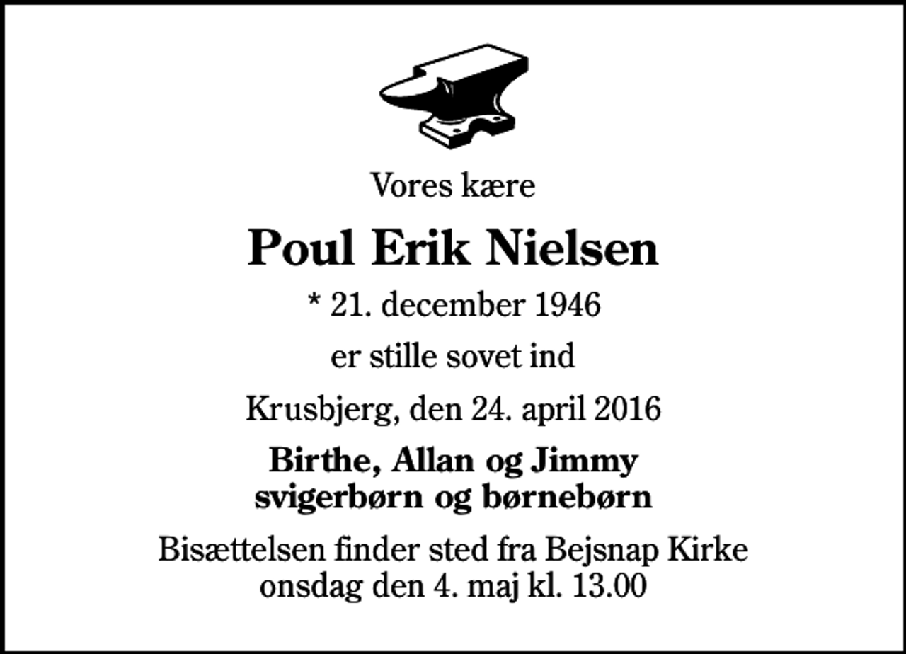 <p>Vores kære<br />Poul Erik Nielsen<br />* 21. december 1946<br />er stille sovet ind<br />Krusbjerg, den 24. april 2016<br />Birthe, Allan og Jimmy svigerbørn og børnebørn<br />Bisættelsen finder sted fra Bejsnap Kirke onsdag den 4. maj kl. 13.00</p>