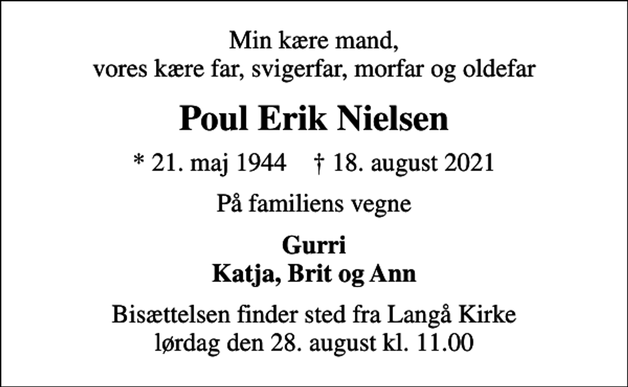 <p>Min kære mand, vores kære far, svigerfar, morfar og oldefar<br />Poul Erik Nielsen<br />* 21. maj 1944 ✝ 18. august 2021<br />På familiens vegne<br />Gurri Katja, Brit og Ann<br />Bisættelsen finder sted fra Langå Kirke lørdag den 28. august kl. 11.00</p>