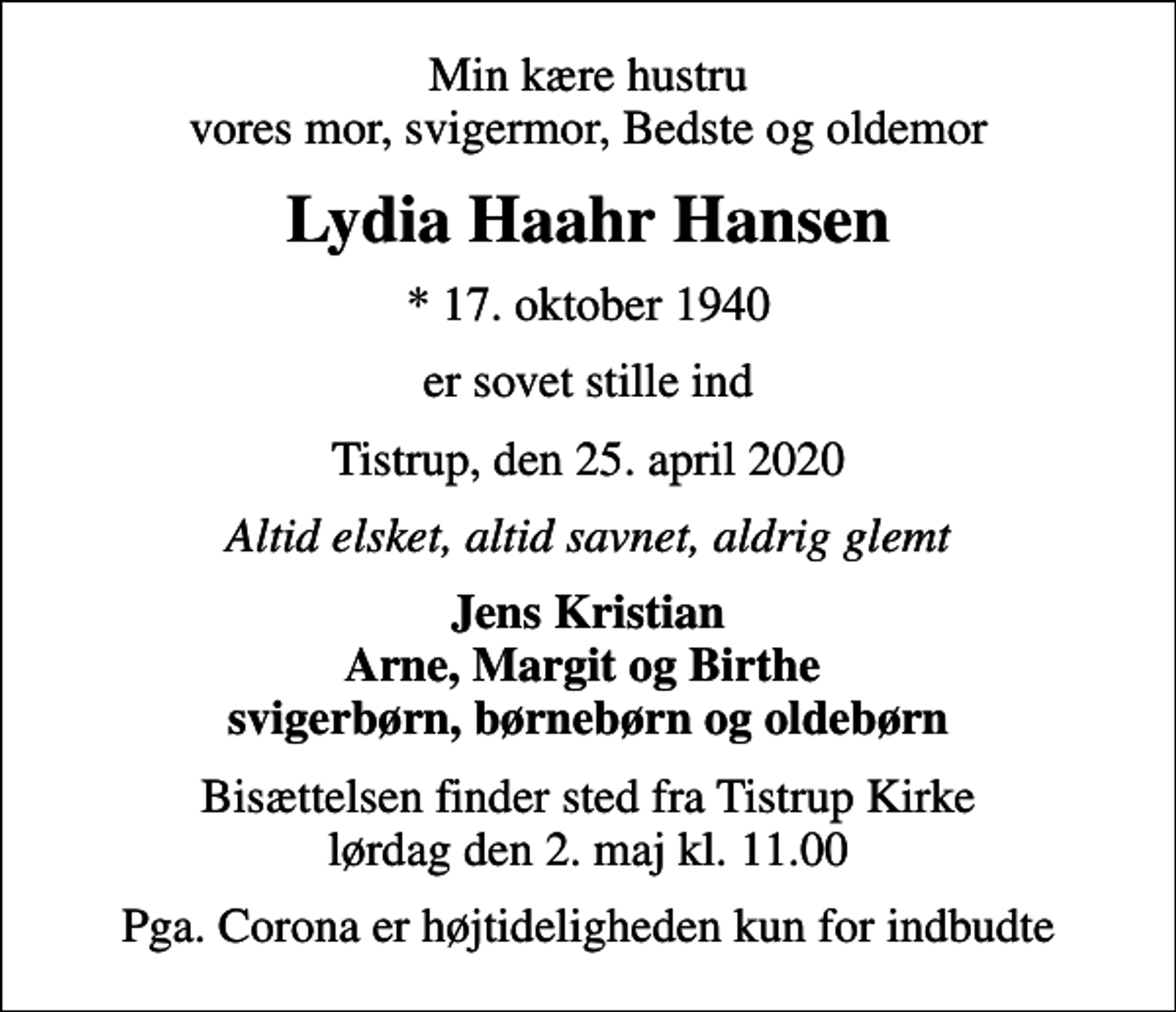 <p>Min kære hustru vores mor, svigermor, Bedste og oldemor<br />Lydia Haahr Hansen<br />* 17. oktober 1940<br />er sovet stille ind<br />Tistrup, den 25. april 2020<br />Altid elsket, altid savnet, aldrig glemt<br />Jens Kristian Arne, Margit og Birthe svigerbørn, børnebørn og oldebørn<br />Bisættelsen finder sted fra Tistrup Kirke lørdag den 2. maj kl. 11.00<br />Pga. Corona er højtideligheden kun for indbudte</p>