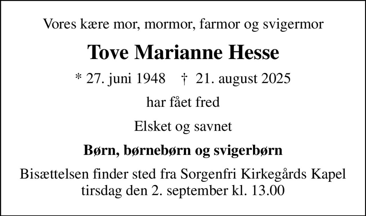 Vores kære mor, mormor, farmor og svigermor
Tove Marianne Hesse
* 27. juni 1948    ✝ 21. august 2025
har fået fred
Elsket og savnet
Børn, børnebørn og svigerbørn
Bisættelsen finder sted fra Sorgenfri Kirkegårds Kapel  tirsdag den 2. september kl. 13.00