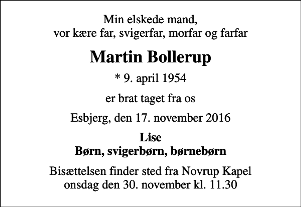 <p>Min elskede mand, vor kære far, svigerfar, morfar og farfar<br />Martin Bollerup<br />* 9. april 1954<br />er brat taget fra os<br />Esbjerg, den 17. november 2016<br />Lise Børn, svigerbørn, børnebørn<br />Bisættelsen finder sted fra Novrup Kapel onsdag den 30. november kl. 11.30</p>