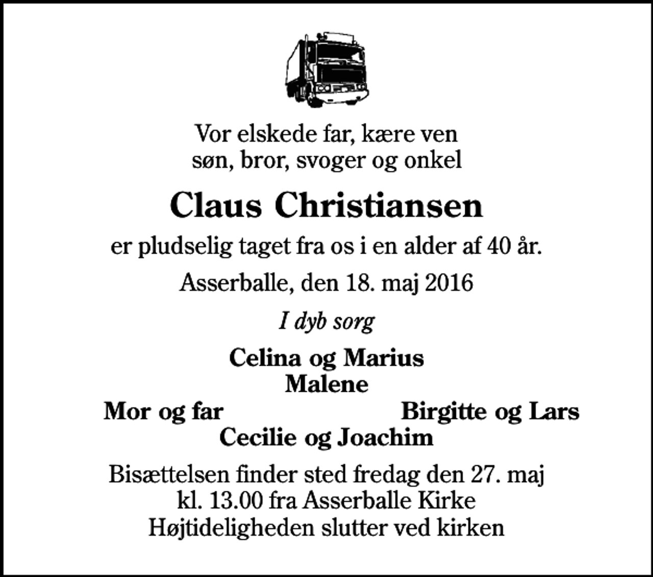 <p>Vor elskede far, kære ven søn, bror, svoger og onkel<br />Claus Christiansen<br />er pludselig taget fra os i en alder af 40 år.<br />Asserballe, den 18. maj 2016<br />I dyb sorg<br />Celina og Marius Malene<br />Mor og far<br />Birgitte og Lars<br />Bisættelsen finder sted fredag den 27. maj kl. 13.00 fra Asserballe Kirke Højtideligheden slutter ved kirken</p>