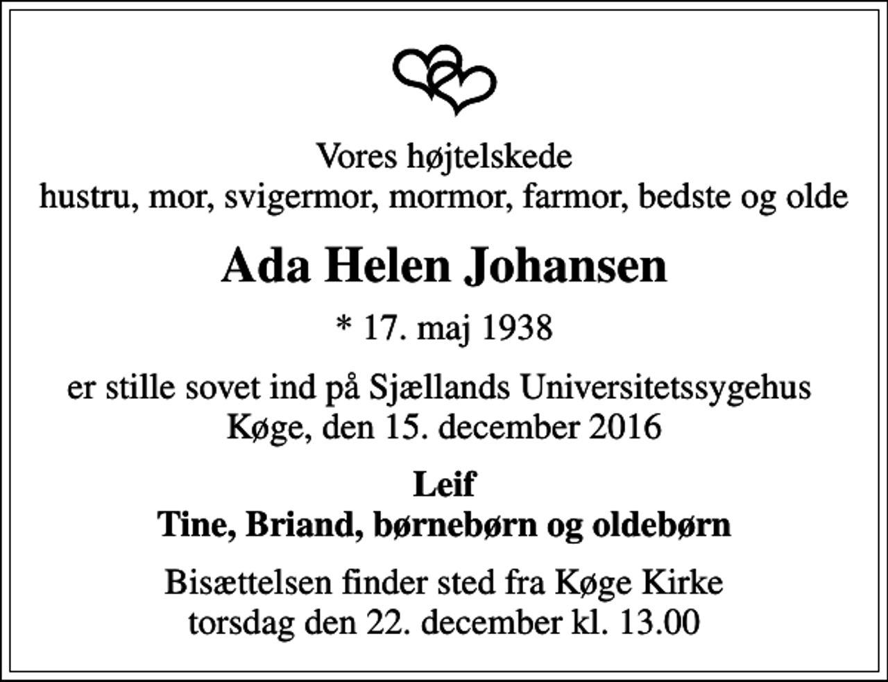 <p>Vores højtelskede hustru, mor, svigermor, mormor, farmor, bedste og olde<br />Ada Helen Johansen<br />* 17. maj 1938<br />er stille sovet ind på Sjællands Universitetssygehus Køge, den 15. december 2016<br />Leif Tine, Briand, børnebørn og oldebørn<br />Bisættelsen finder sted fra Køge Kirke torsdag den 22. december kl. 13.00</p>