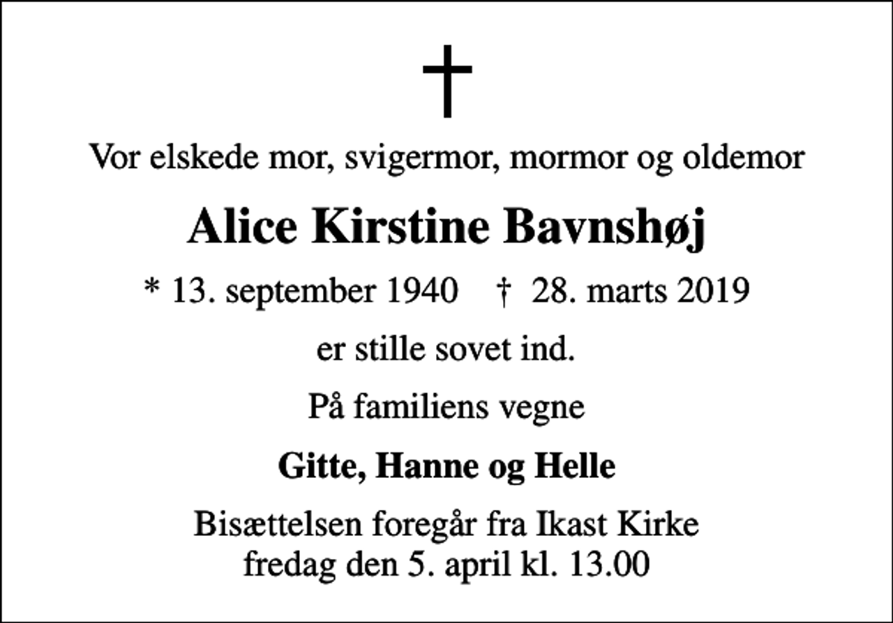 <p>Vor elskede mor, svigermor, mormor og oldemor<br />Alice Kirstine Bavnshøj<br />* 13. september 1940 ✝ 28. marts 2019<br />er stille sovet ind.<br />På familiens vegne<br />Gitte, Hanne og Helle<br />Bisættelsen foregår fra Ikast Kirke fredag den 5. april kl. 13.00</p>