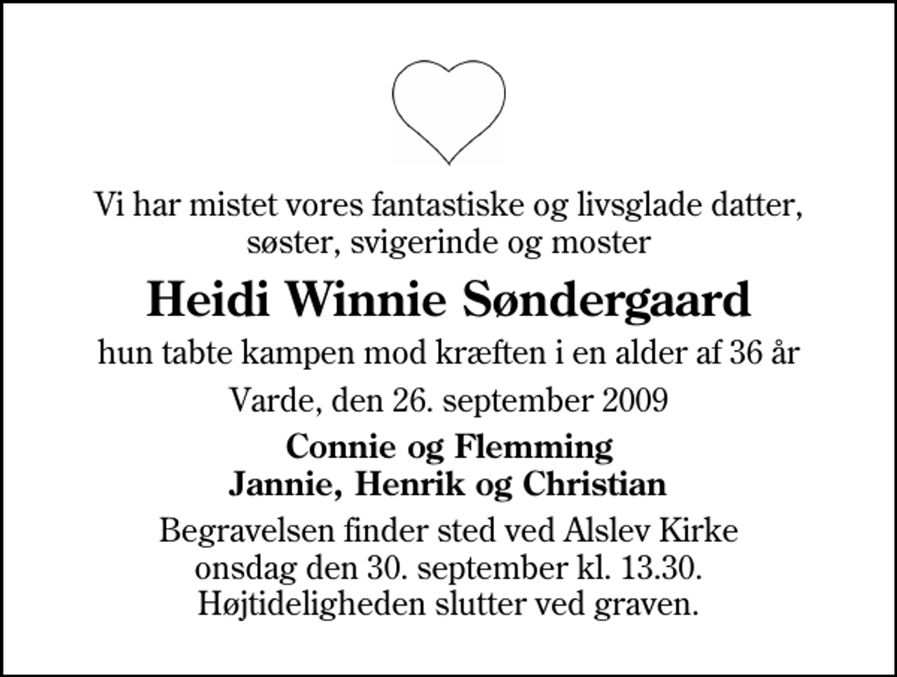 <p>Vi har mistet vores fantastiske og livsglade datter, søster, svigerinde og moster<br />Heidi Winnie Søndergaard<br />hun tabte kampen mod kræften i en alder af 36 år<br />Varde, den 26. september 2009<br />Connie og Flemming Jannie, Henrik og Christian<br />Begravelsen finder sted ved Alslev Kirke onsdag den 30. september kl. 13.30 Højtideligheden slutter ved graven.</p>