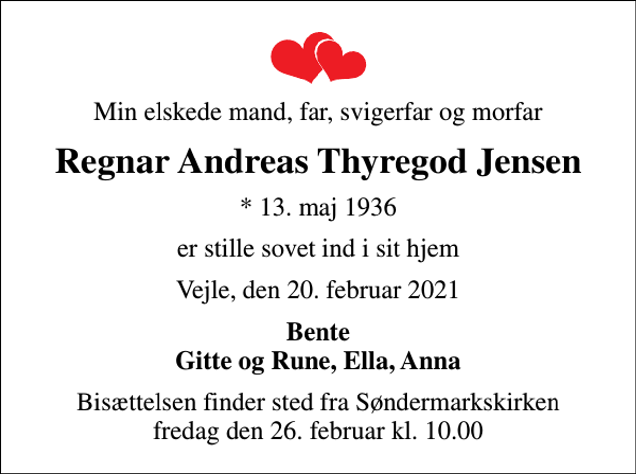 <p>Min elskede mand, far, svigerfar og morfar<br />Regnar Andreas Thyregod Jensen<br />* 13. maj 1936<br />er stille sovet ind i sit hjem<br />Vejle, den 20. februar 2021<br />Bente Gitte og Rune, Ella, Anna<br />Bisættelsen finder sted fra Søndermarkskirken fredag den 26. februar kl. 10.00</p>