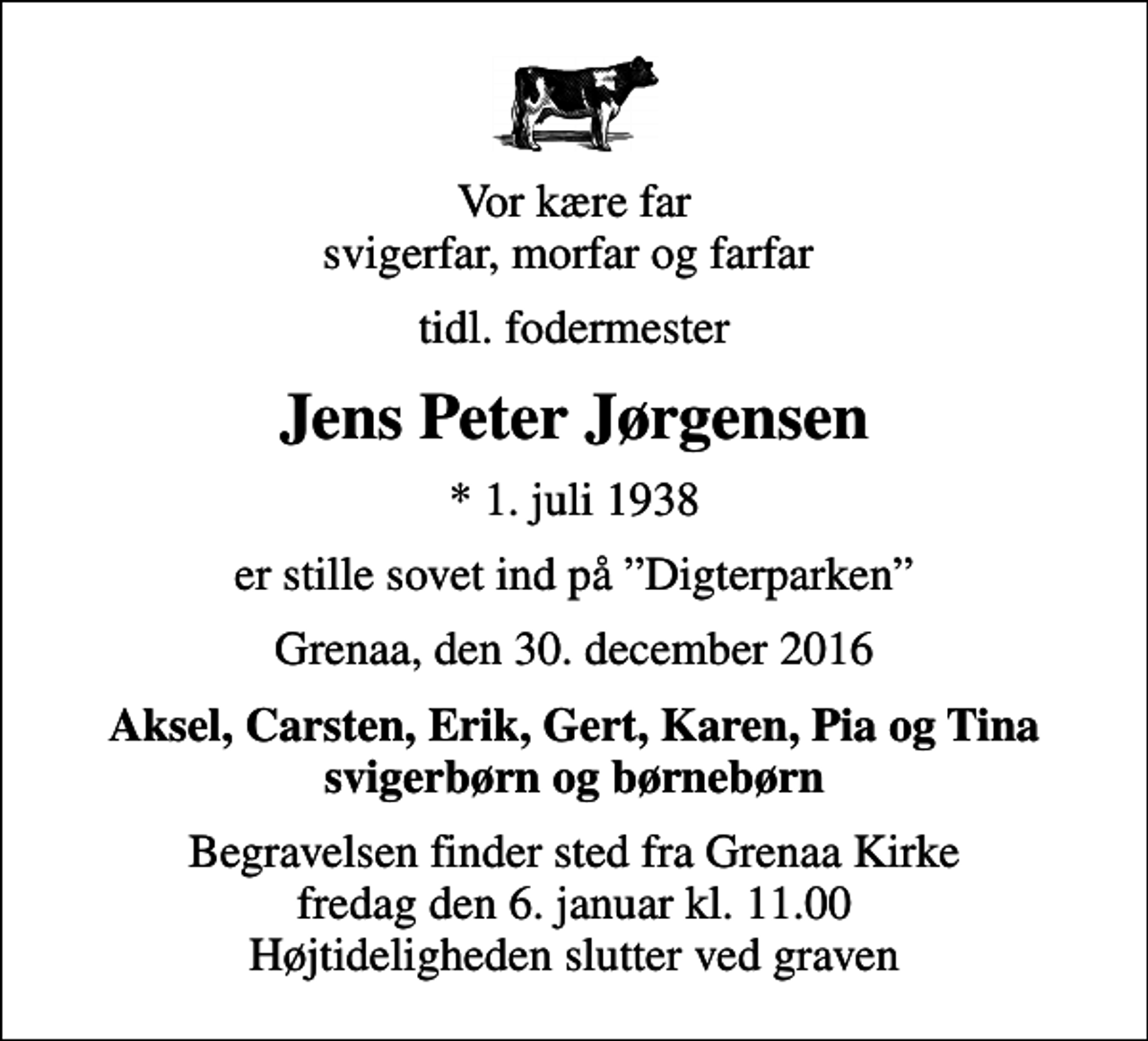 <p>Vor kære far svigerfar, morfar og farfar<br />tidl. fodermester<br />Jens Peter Jørgensen<br />* 1. juli 1938<br />er stille sovet ind på Digterparken<br />Grenaa, den 30. december 2016<br />Aksel, Carsten, Erik, Gert, Karen, Pia og Tina svigerbørn og børnebørn<br />Begravelsen finder sted fra Grenaa Kirke fredag den 6. januar kl. 11.00 Højtideligheden slutter ved graven</p>