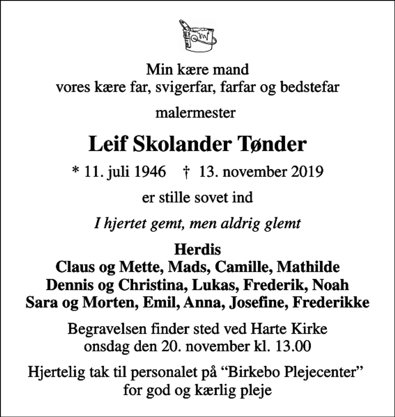 <p>Min kære mand vores kære far, svigerfar, farfar og bedstefar<br />malermester<br />Leif Skolander Tønder<br />* 11. juli 1946 ✝ 13. november 2019<br />er stille sovet ind<br />I hjertet gemt, men aldrig glemt<br />Herdis Claus og Mette, Mads, Camille, Mathilde Dennis og Christina, Lukas, Frederik, Noah Sara og Morten, Emil, Anna, Josefine, Frederikke<br />Begravelsen finder sted ved Harte Kirke onsdag den 20. november kl. 13.00<br />Hjertelig tak til personalet på Birkebo Plejecenter for god og kærlig pleje</p>