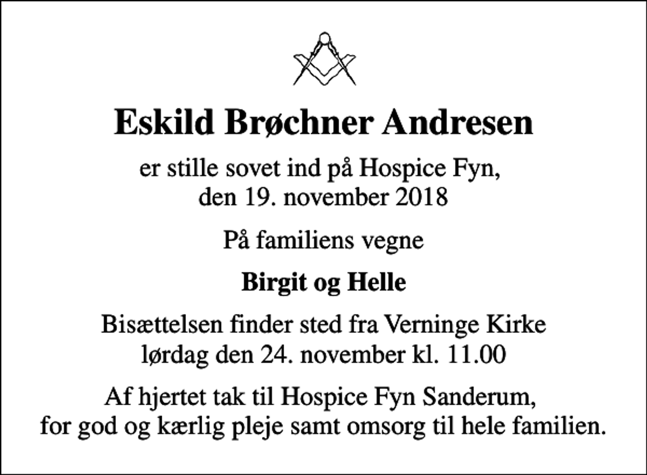 <p>Eskild Brøchner Andresen<br />er stille sovet ind på Hospice Fyn, den 19. november 2018<br />På familiens vegne<br />Birgit og Helle<br />Bisættelsen finder sted fra Verninge Kirke lørdag den 24. november kl. 11.00<br />Af hjertet tak til Hospice Fyn Sanderum, for god og kærlig pleje samt omsorg til hele familien.</p>