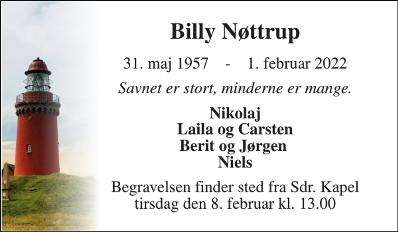 <p>Billy Nøttrup<br />31. maj 1957​ - 1. februar 2022<br />Savnet er stort, minderne er mange.<br />Nikolaj Laila og Carsten Berit og Jørgen Niels<br />Begravelsen​ finder sted fra Sdr. Kapel​ tirsdag den 8. februar​ kl. 13.00</p>
