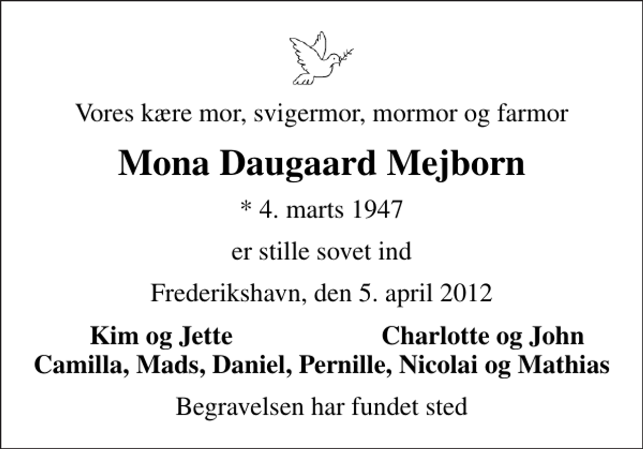<p>Vores kære mor, svigermor, mormor og farmor<br />Mona Daugaard Mejborn<br />* 4. marts 1947<br />er stille sovet ind<br />Frederikshavn, den 5. april 2012<br />Kim og Jette<br />Charlotte og John<br />Begravelsen har fundet sted</p>
