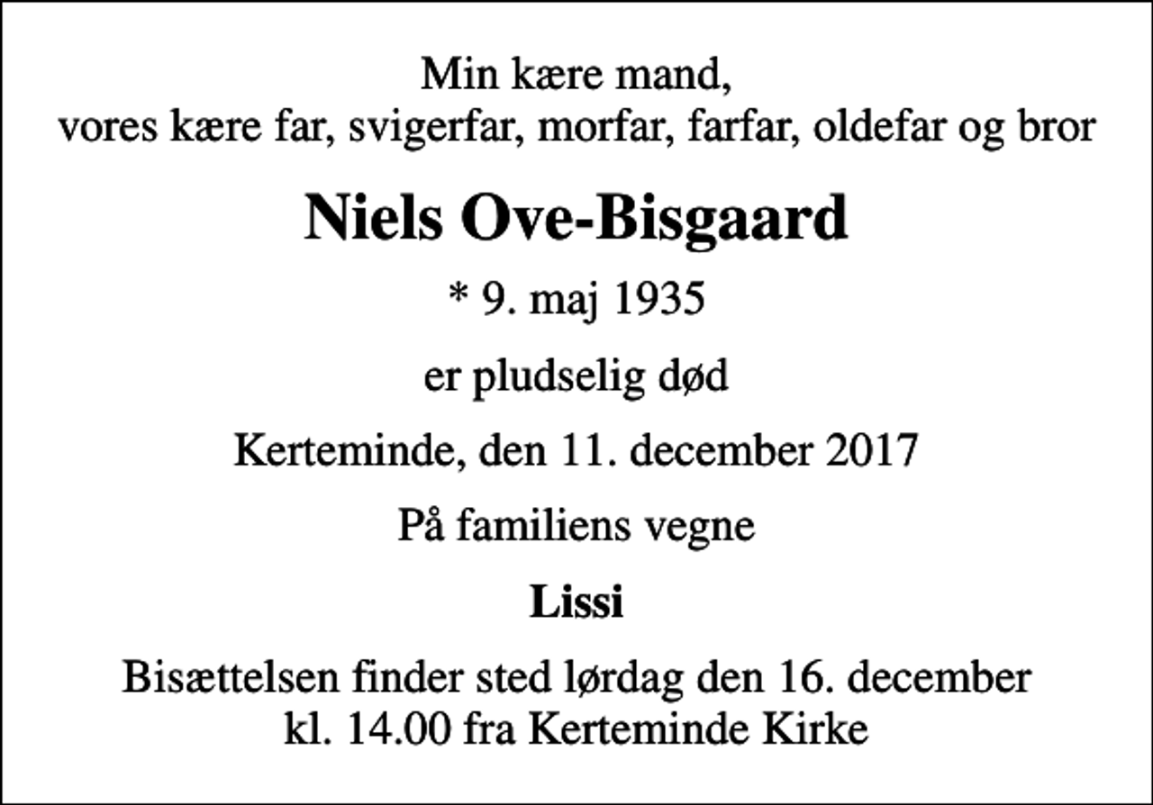 <p>Min kære mand, vores kære far, svigerfar, morfar, farfar, oldefar og bror<br />Niels Ove-Bisgaard<br />* 9. maj 1935<br />er pludselig død<br />Kerteminde, den 11. december 2017<br />På familiens vegne<br />Lissi<br />Bisættelsen finder sted lørdag den 16. december kl. 14.00 fra Kerteminde Kirke</p>