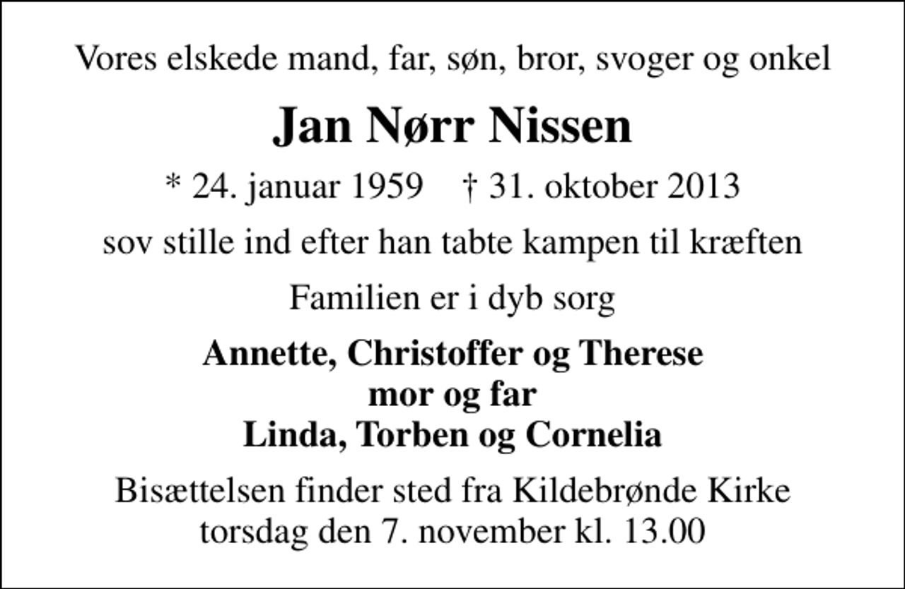 <p>Vores elskede mand, far, søn, bror, svoger og onkel<br />Jan Nørr Nissen<br />* 24. januar 1959 ✝ 31. oktober 2013<br />sov stille ind efter han tabte kampen til kræften<br />Familien er i dyb sorg<br />Annette, Christoffer og Therese mor og far Linda, Torben og Cornelia<br />Bisættelsen finder sted fra Kildebrønde Kirke torsdag den 7. november kl. 13.00</p>