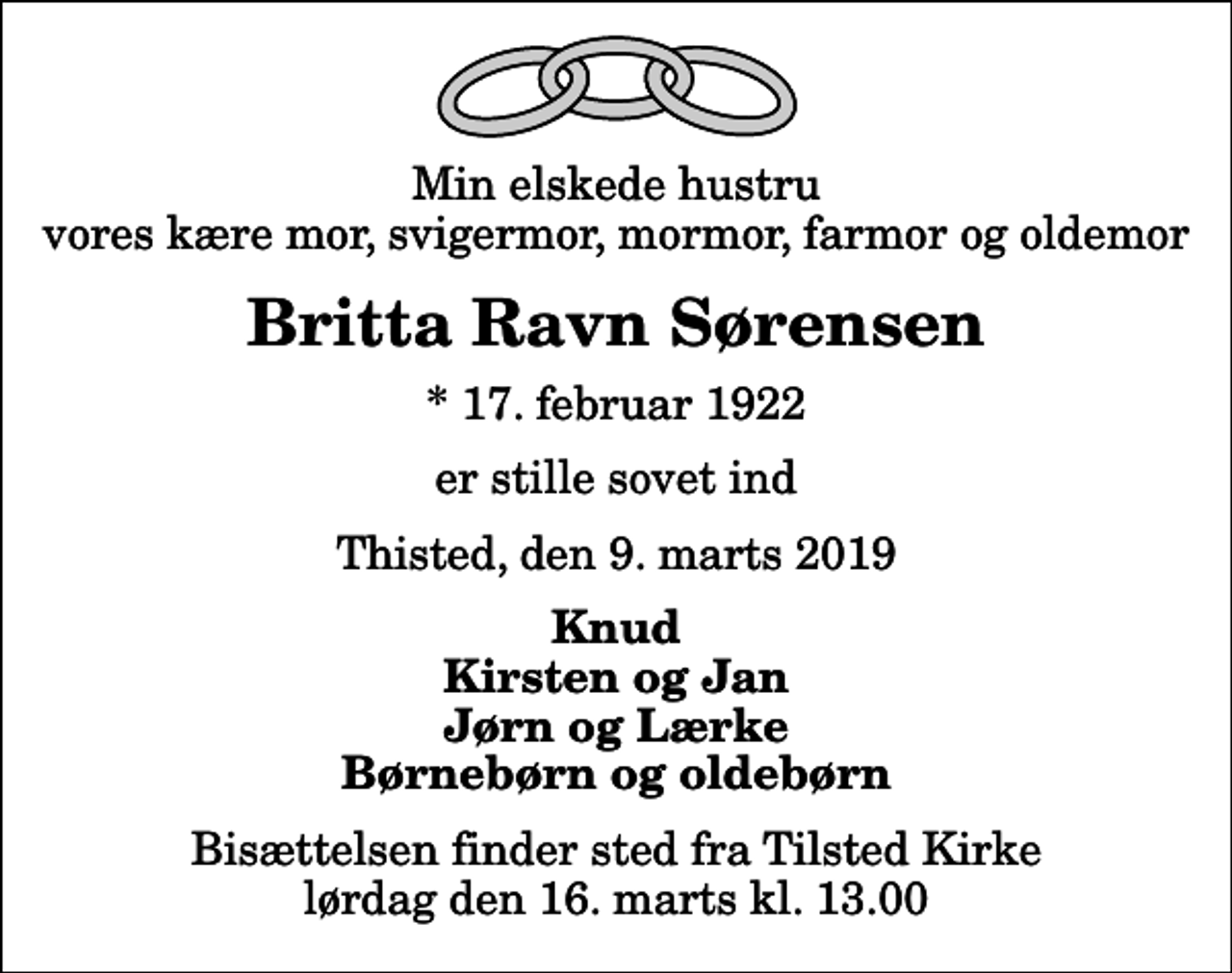 <p>Min elskede hustru vores kære mor, svigermor, mormor, farmor og oldemor<br />Britta Ravn Sørensen<br />* 17. februar 1922<br />er stille sovet ind<br />Thisted, den 9. marts 2019<br />Knud Kirsten og Jan Jørn og Lærke Børnebørn og oldebørn<br />Bisættelsen finder sted fra Tilsted Kirke lørdag den 16. marts kl. 13.00</p>