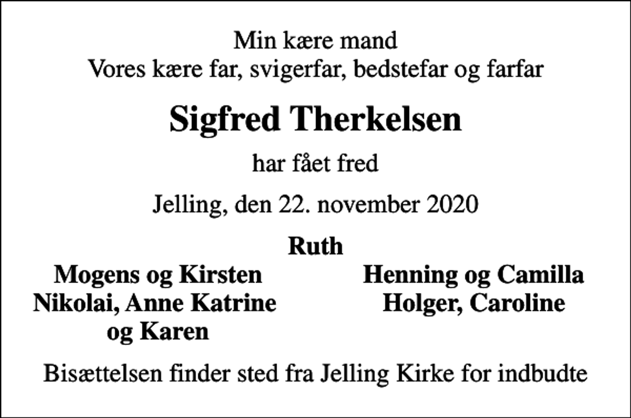 <p>Min kære mand Vores kære far, svigerfar, bedstefar og farfar<br />Sigfred Therkelsen<br />har fået fred<br />Jelling, den 22. november 2020<br />Ruth<br />Mogens og Kirsten<br />Henning og Camilla<br />Nikolai, Anne Katrine<br />Holger, Caroline<br />og Karen<br />Bisættelsen finder sted fra Jelling Kirke for indbudte</p>