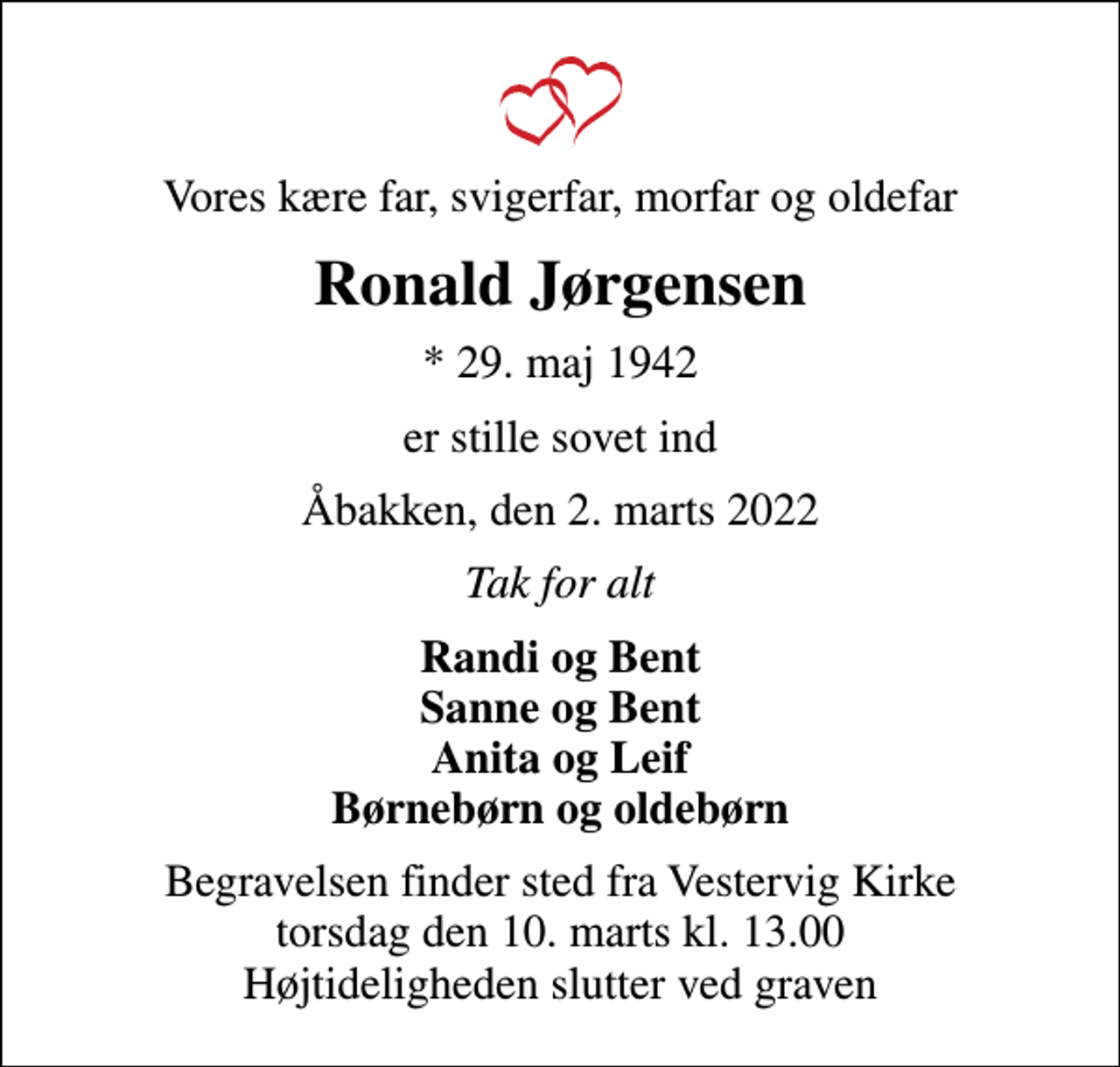 <p>Vores kære far, svigerfar, morfar og oldefar<br />Ronald Jørgensen<br />* 29. maj 1942<br />er stille sovet ind<br />Åbakken, den 2. marts 2022<br />Tak for alt<br />Randi og Bent Sanne og Bent Anita og Leif Børnebørn og oldebørn<br />Begravelsen finder sted fra Vestervig Kirke torsdag den 10. marts kl. 13.00 Højtideligheden slutter ved graven</p>