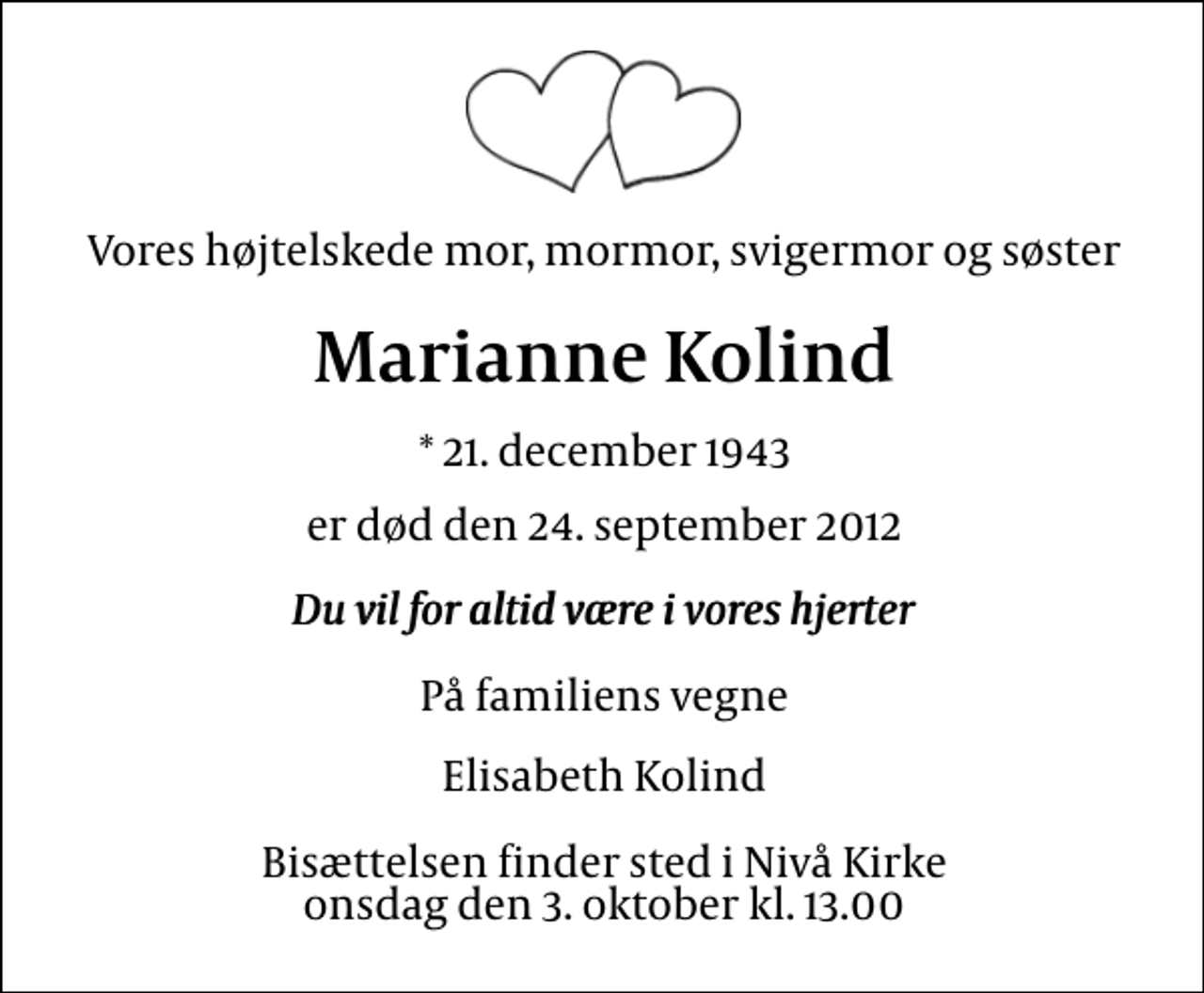 <p>Vores højtelskede mor, mormor, svigermor og søster<br />Marianne Kolind<br />* 21. december 1943<br />er død den 24. september 2012<br />Du vil for altid være i vores hjerter<br />På familiens vegne<br />Elisabeth Kolind<br />Bisættelsen finder sted i Nivå Kirke onsdag den 3. oktober kl. 13.00</p>