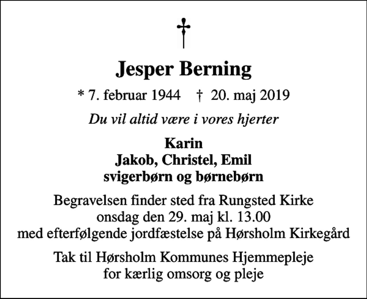 <p>Jesper Berning<br />* 7. februar 1944 ✝ 20. maj 2019<br />Du vil altid være i vores hjerter<br />Karin Jakob, Christel, Emil svigerbørn og børnebørn<br />Begravelsen finder sted fra Rungsted Kirke onsdag den 29. maj kl. 13.00 med efterfølgende jordfæstelse på Hørsholm Kirkegård<br />Tak til Hørsholm Kommunes Hjemmepleje for kærlig omsorg og pleje</p>