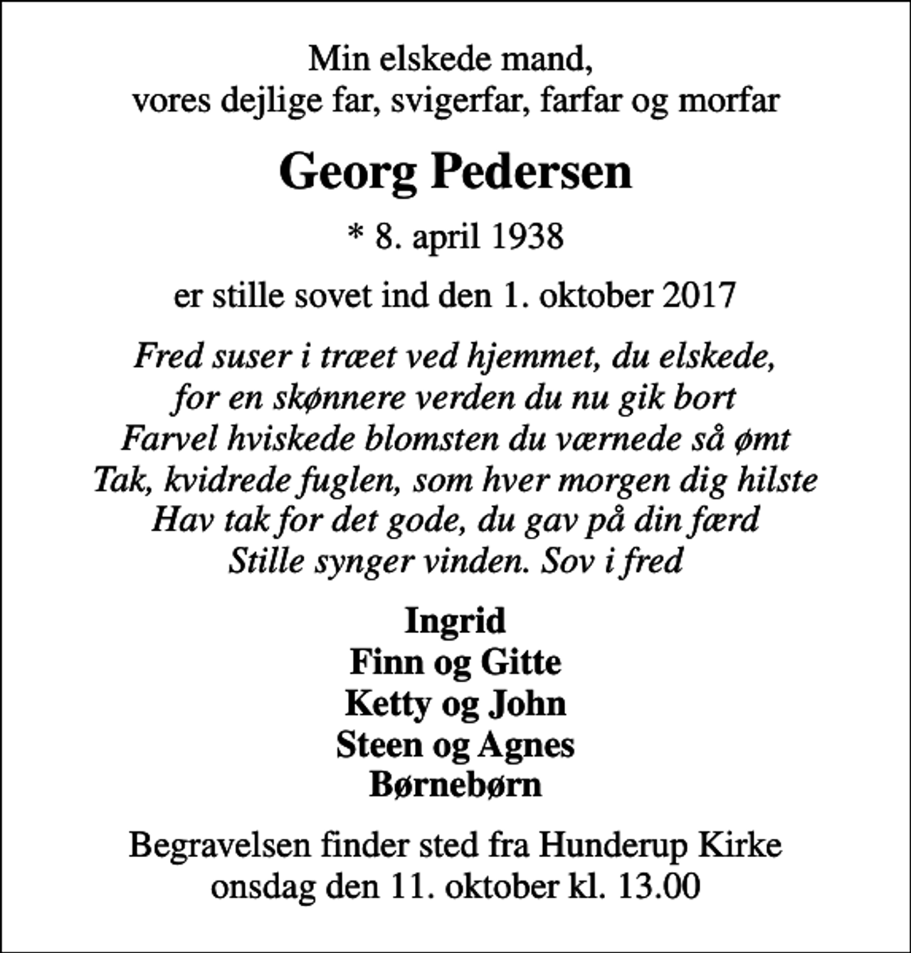 <p>Min elskede mand, vores dejlige far, svigerfar, farfar og morfar<br />Georg Pedersen<br />* 8. april 1938<br />er stille sovet ind den 1. oktober 2017<br />Fred suser i træet ved hjemmet, du elskede, for en skønnere verden du nu gik bort Farvel hviskede blomsten du værnede så ømt Tak, kvidrede fuglen, som hver morgen dig hilste Hav tak for det gode, du gav på din færd Stille synger vinden. Sov i fred<br />Ingrid Finn og Gitte Ketty og John Steen og Agnes Børnebørn<br />Begravelsen finder sted fra Hunderup Kirke onsdag den 11. oktober kl. 13.00</p>