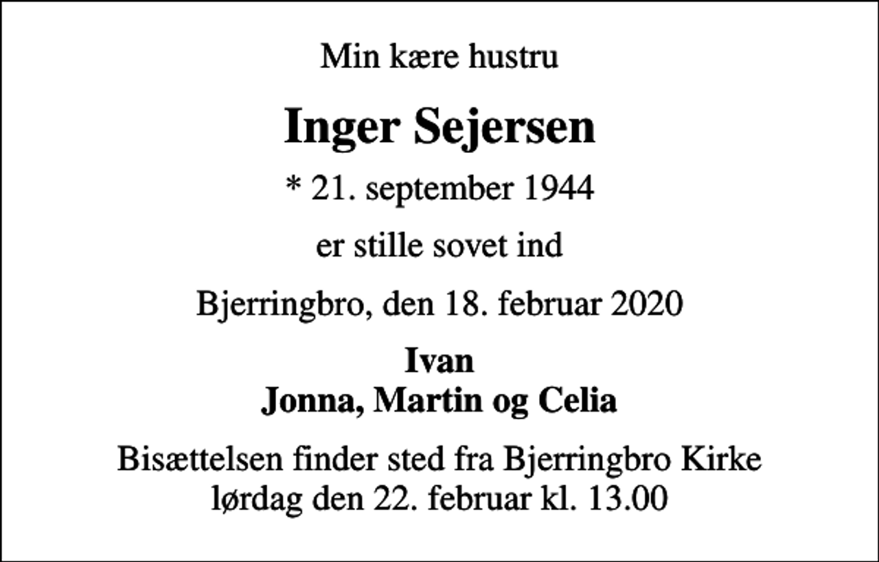 <p>Min kære hustru<br />Inger Sejersen<br />* 21. september 1944<br />er stille sovet ind<br />Bjerringbro, den 18. februar 2020<br />Ivan Jonna, Martin og Celia<br />Bisættelsen finder sted fra Bjerringbro Kirke lørdag den 22. februar kl. 13.00</p>