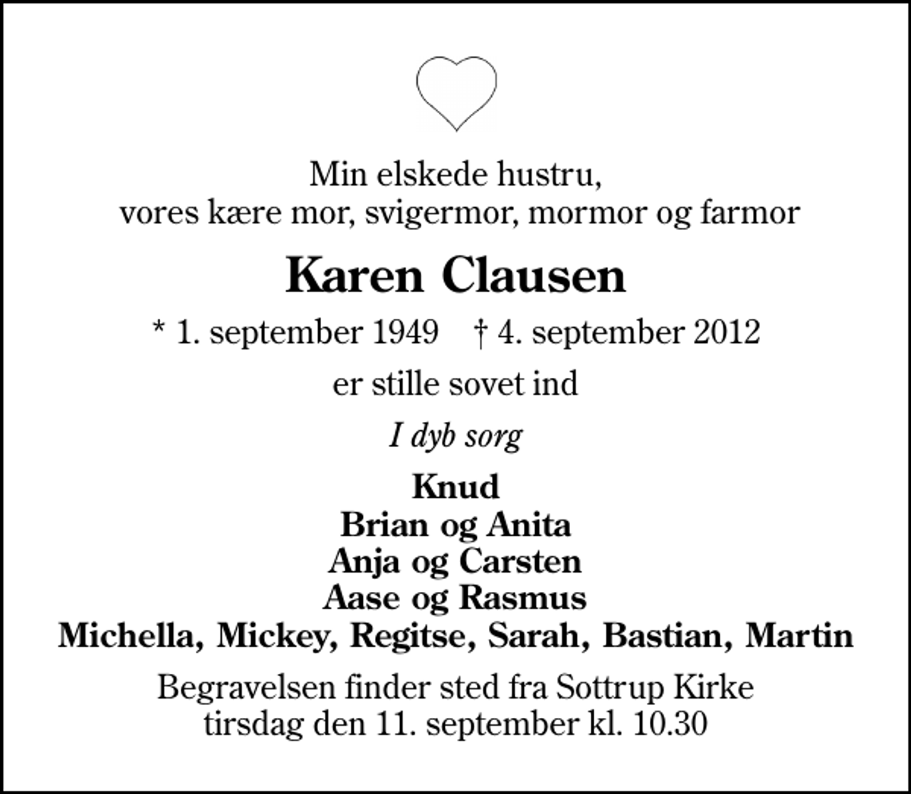<p>Min elskede hustru, vores kære mor, svigermor, mormor og farmor<br />Karen Clausen<br />* 1. september 1949 ✝ 4. september 2012<br />er stille sovet ind<br />I dyb sorg<br />Knud Brian og Anita Anja og Carsten Aase og Rasmus Michella, Mickey, Regitse, Sarah, Bastian, Martin<br />Begravelsen finder sted fra Sottrup Kirke tirsdag den 11. september kl. 10.30</p>