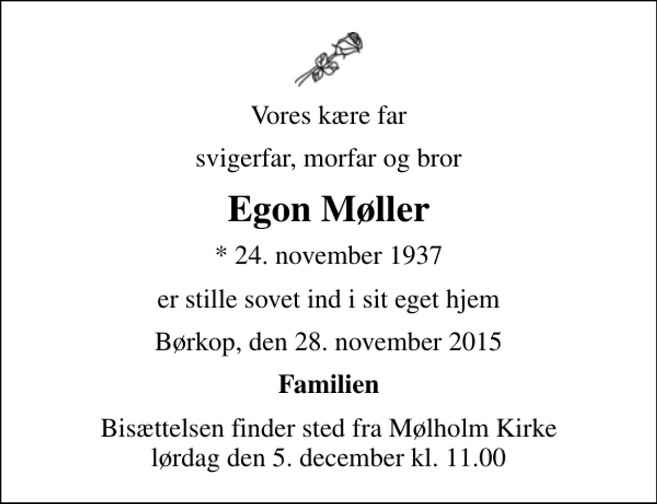 <p>Vores kære far<br />svigerfar, morfar og bror<br />Egon Møller<br />* 24. november 1937<br />er stille sovet ind i sit eget hjem<br />Børkop, den 28. november 2015<br />Familien<br />Bisættelsen finder sted fra Mølholm Kirke lørdag den 5. december kl. 11.00</p>