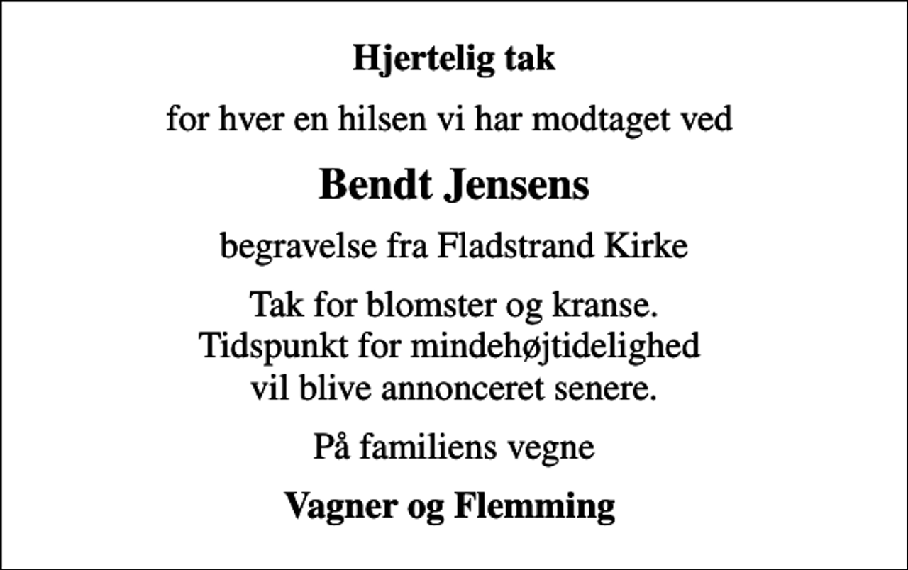 <p>Hjertelig tak<br />for hver en hilsen vi har modtaget ved<br />Bendt Jensens<br />begravelse fra Fladstrand Kirke<br />Tak for blomster og kranse. Tidspunkt for mindehøjtidelighed vil blive annonceret senere.<br />På familiens vegne<br />Vagner og Flemming</p>