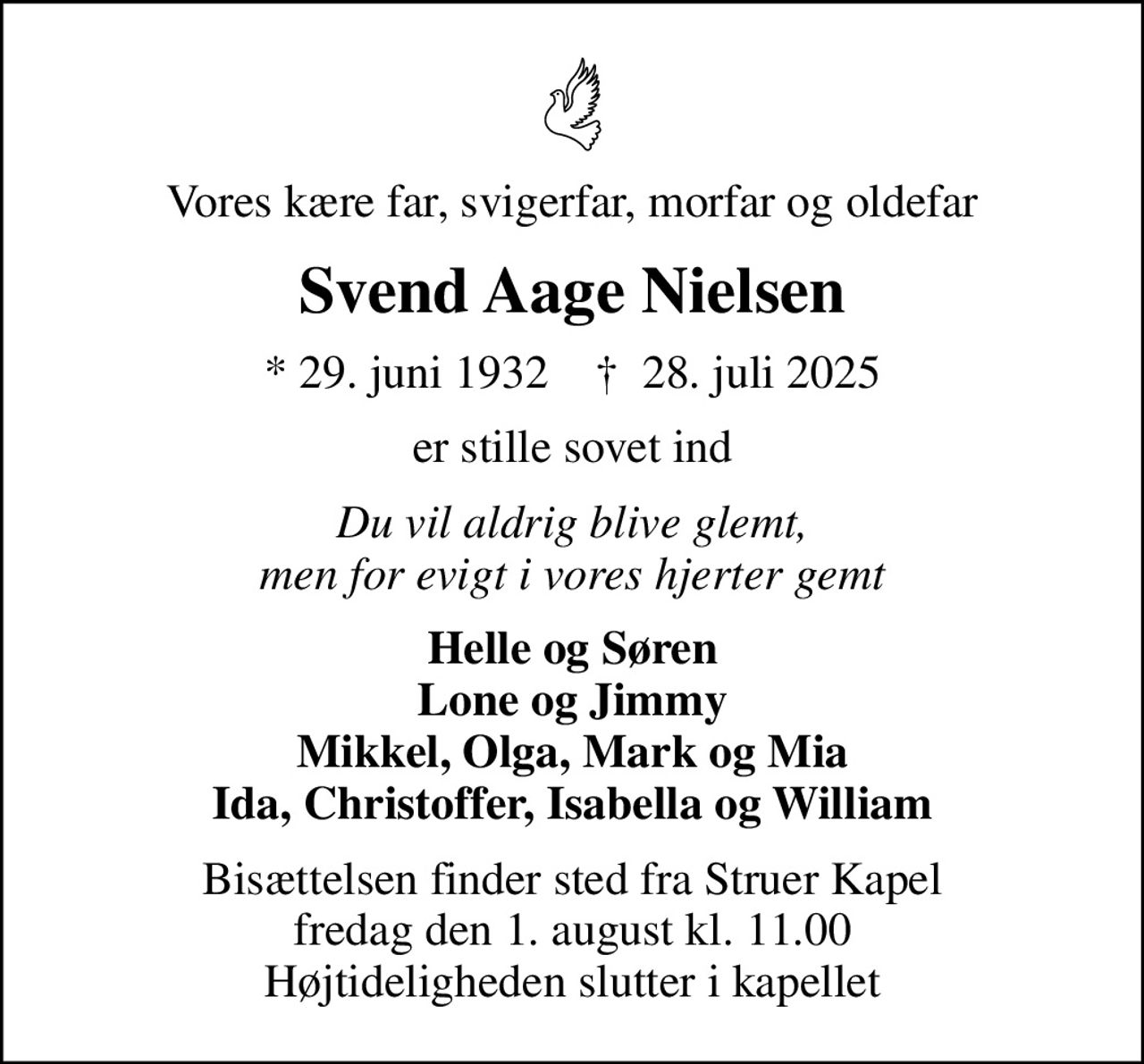 Vores kære far, svigerfar, morfar og oldefar
Svend Aage Nielsen
* 29. juni 1932    ✝ 28. juli 2025
er stille sovet ind
Du vil aldrig blive glemt, men for evigt i vores hjerter gemt
Helle og Søren Lone og Jimmy Mikkel, Olga, Mark og Mia Ida, Christoffer, Isabella og William
Bisættelsen finder sted fra Struer Kapel  fredag den 1. august kl. 11.00  Højtideligheden slutter i kapellet