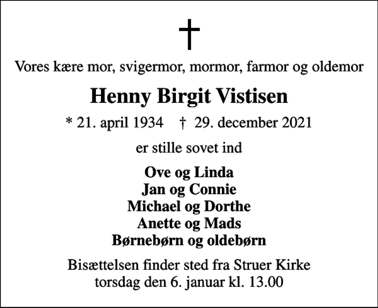 <p>Vores kære mor, svigermor, mormor, farmor og oldemor<br />Henny Birgit Vistisen<br />* 21. april 1934 ✝ 29. december 2021<br />er stille sovet ind<br />Ove og Linda Jan og Connie Michael og Dorthe Anette og Mads Børnebørn og oldebørn<br />Bisættelsen finder sted fra Struer Kirke torsdag den 6. januar kl. 13.00</p>