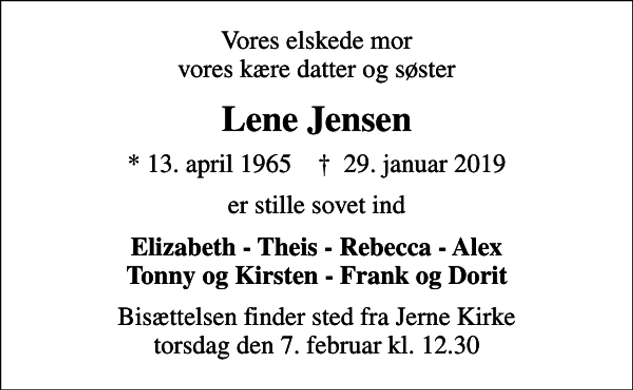 <p>Vores elskede mor vores kære datter og søster<br />Lene Jensen<br />* 13. april 1965 ✝ 29. januar 2019<br />er stille sovet ind<br />Elizabeth - Theis - Rebecca - Alex Tonny og Kirsten - Frank og Dorit<br />Bisættelsen finder sted fra Jerne Kirke torsdag den 7. februar kl. 12.30</p>