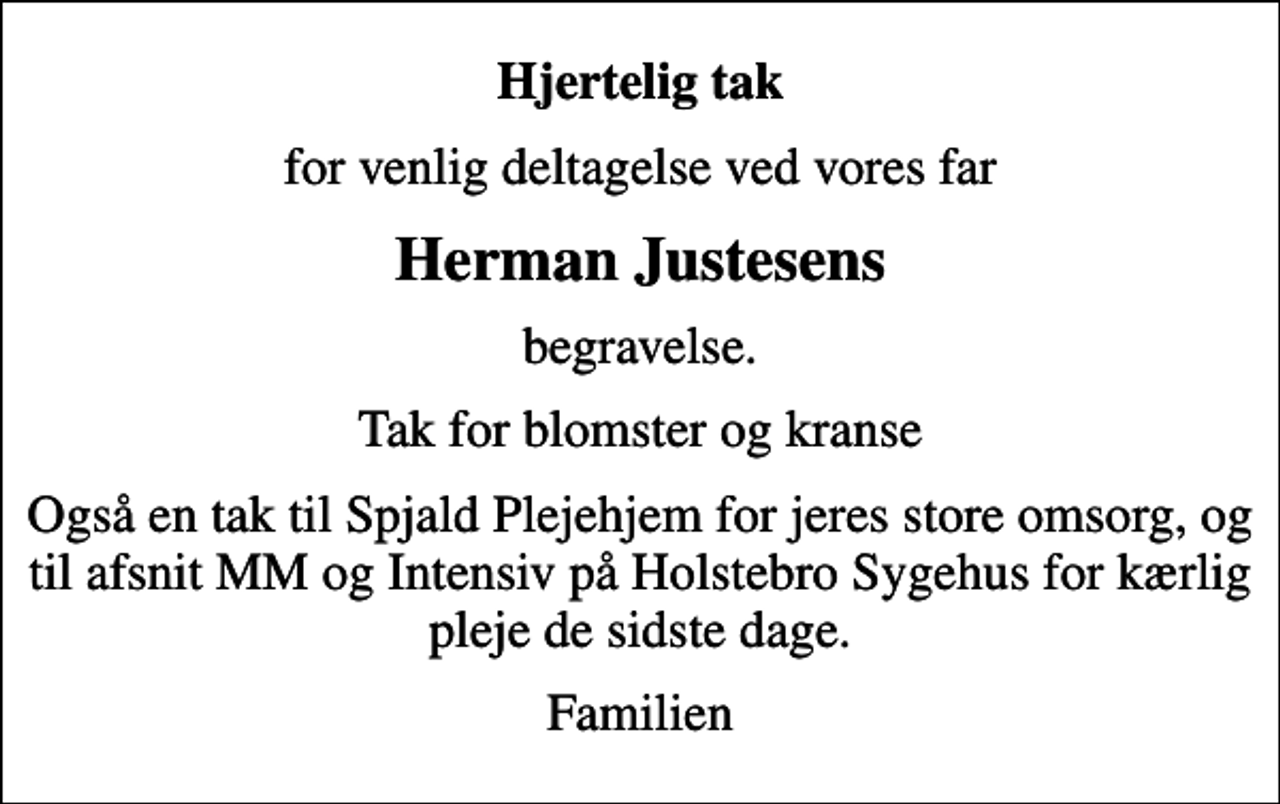 <p>Hjertelig tak<br />for venlig deltagelse ved vores far<br />Herman Justesens<br />begravelse.<br />Tak for blomster og kranse<br />Også en tak til Spjald Plejehjem for jeres store omsorg, og til afsnit MM og Intensiv på Holstebro Sygehus for kærlig pleje de sidste dage.<br />Familien</p>