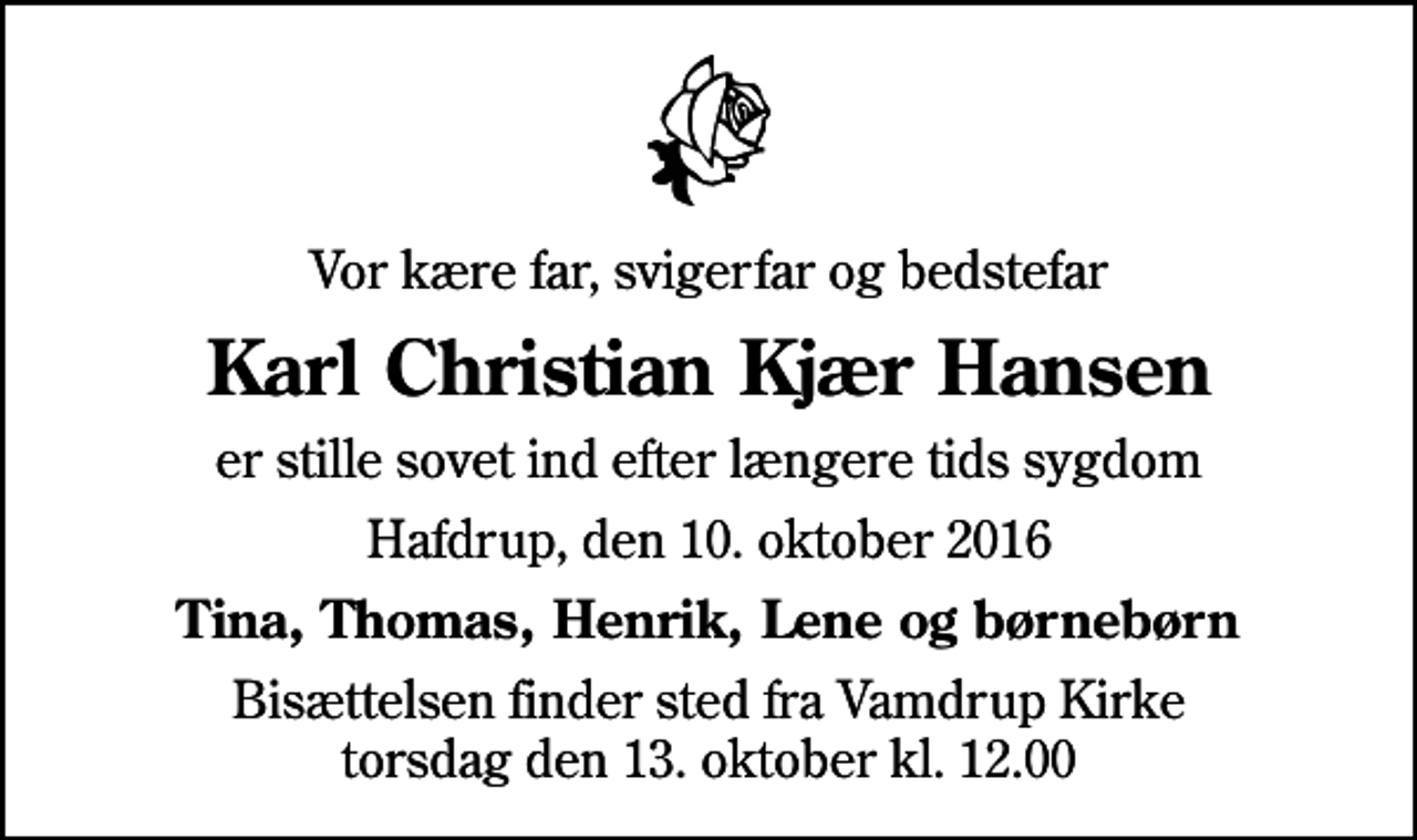 <p>Vor kære far, svigerfar og bedstefar<br />Karl Christian Kjær Hansen<br />er stille sovet ind efter længere tids sygdom<br />Hafdrup, den 10. oktober 2016<br />Tina, Thomas, Henrik, Lene og børnebørn<br />Bisættelsen finder sted fra Vamdrup Kirke torsdag den 13. oktober kl. 12.00</p>
