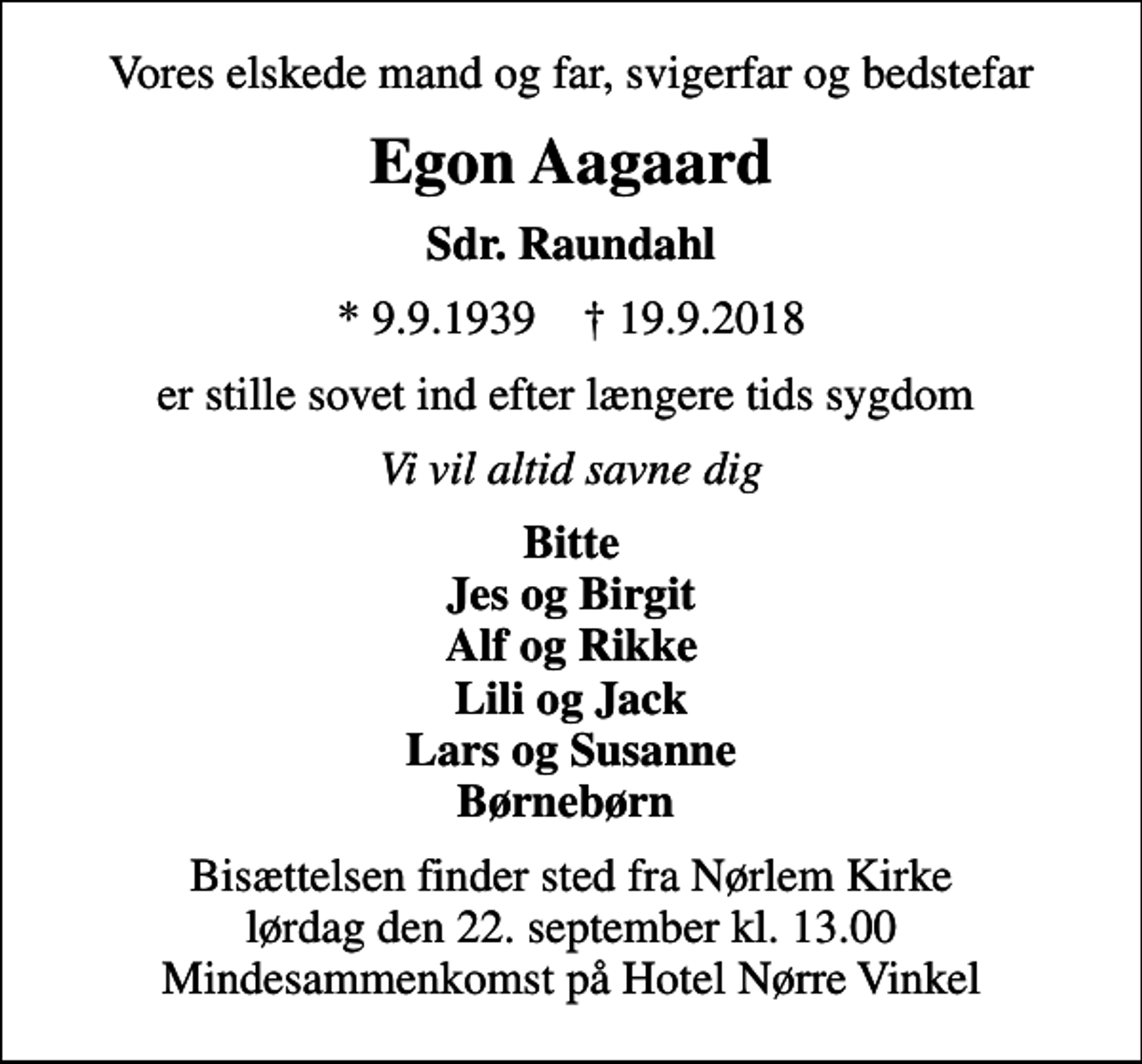 <p>Vores elskede mand og far, svigerfar og bedstefar<br />Egon Aagaard<br />Sdr. Raundahl<br />* 9.9.1939 ✝ 19.9.2018<br />er stille sovet ind efter længere tids sygdom<br />Vi vil altid savne dig<br />Bitte Jes og Birgit Alf og Rikke Lili og Jack Lars og Susanne Børnebørn<br />Bisættelsen finder sted fra Nørlem Kirke lørdag den 22. september kl. 13.00 Mindesammenkomst på Hotel Nørre Vinkel</p>