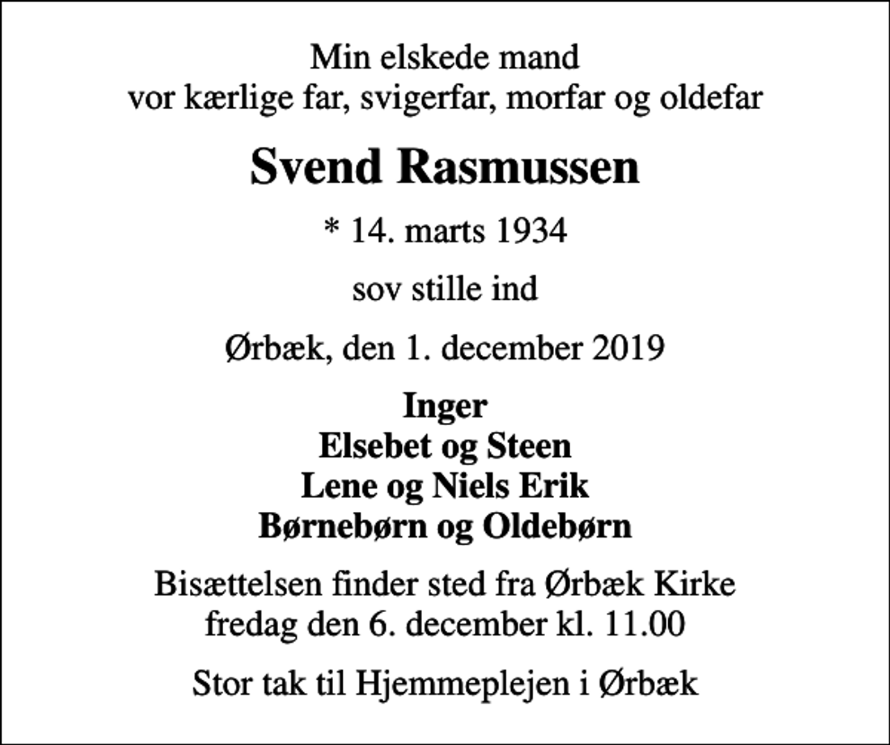 <p>Min elskede mand vor kærlige far, svigerfar, morfar og oldefar<br />Svend Rasmussen<br />* 14. marts 1934<br />sov stille ind<br />Ørbæk, den 1. december 2019<br />Inger Elsebet og Steen Lene og Niels Erik Børnebørn og Oldebørn<br />Bisættelsen finder sted fra Ørbæk Kirke fredag den 6. december kl. 11.00<br />Stor tak til Hjemmeplejen i Ørbæk</p>