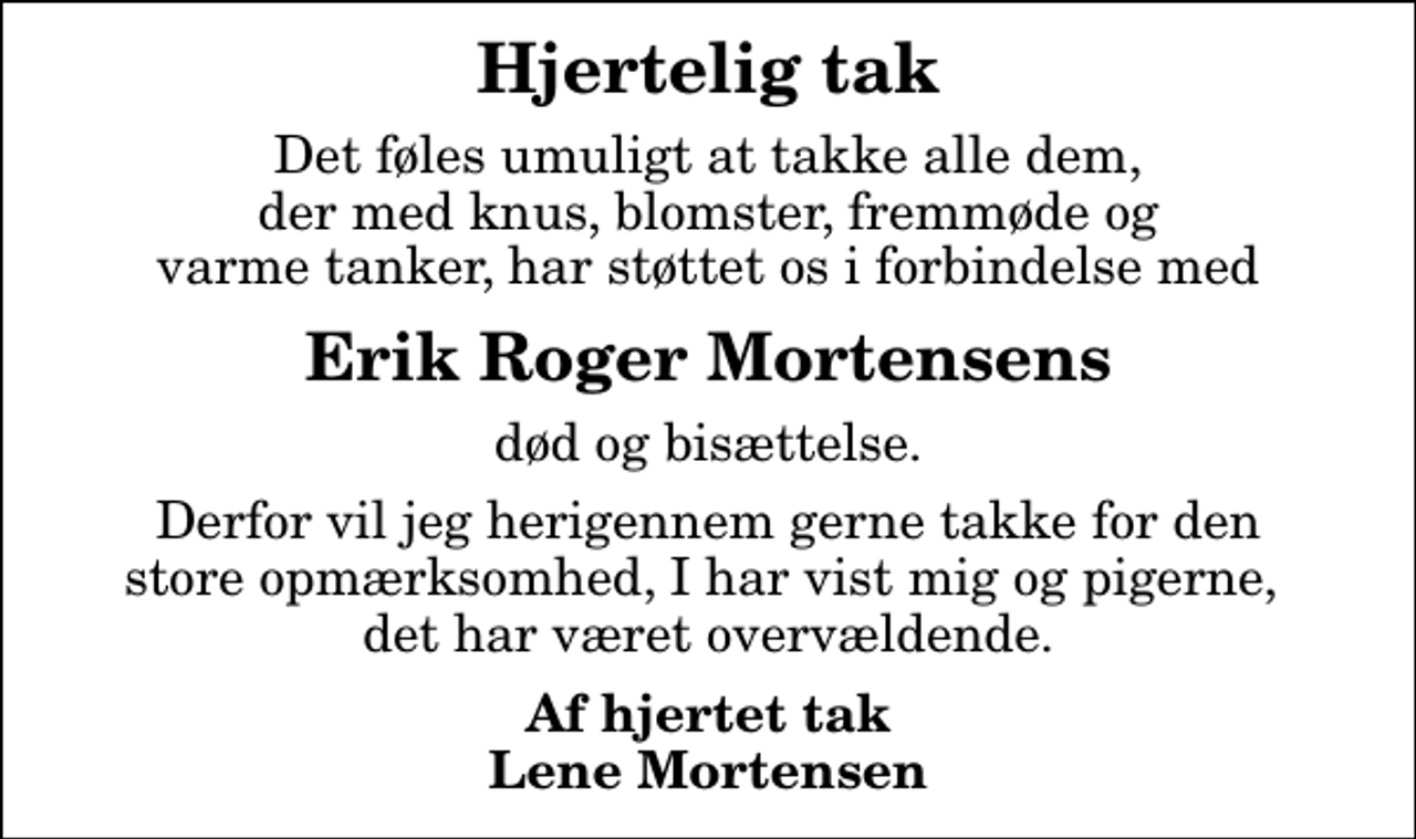 <p>Hjertelig tak<br />Det føles umuligt at takke alle dem, der med knus, blomster, fremmøde og varme tanker, har støttet os i forbindelse med<br />Erik Roger Mortensens<br />død og bisættelse.<br />Derfor vil jeg herigennem gerne takke for den store opmærksomhed, I har vist mig og pigerne, det har været overvældende.<br />Af hjertet tak Lene Mortensen</p>