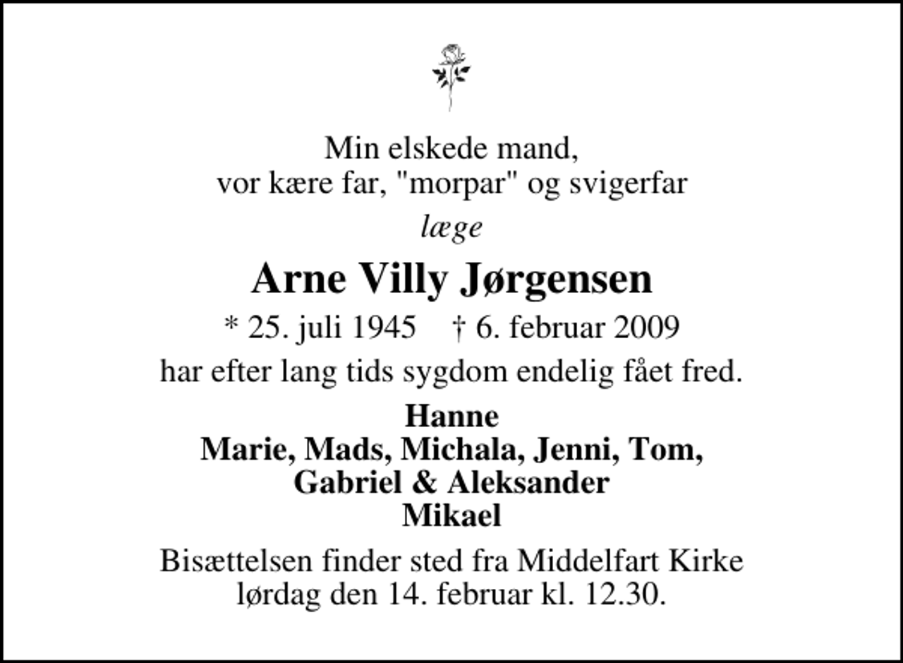 <p>Min elskede mand, vor kære far, "morpar" og svigerfar<br />læge<br />Arne Villy Jørgensen<br />* 25. juli 1945 ✝ 6. februar 2009<br />har efter lang tids sygdom endelig fået fred.<br />Hanne Marie, Mads, Michala, Jenni, Tom, Gabriel &amp; Aleksander Mikael<br />Bisættelsen finder sted fra Middelfart Kirke lørdag den 14. februar kl. 12.30</p>