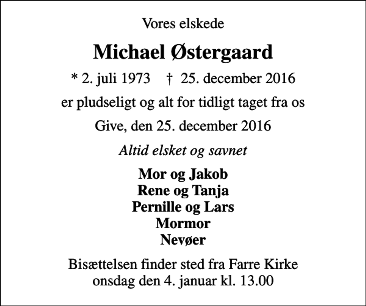 <p>Vores elskede<br />Michael Østergaard<br />* 2. juli 1973 ✝ 25. december 2016<br />er pludseligt og alt for tidligt taget fra os<br />Give, den 25. december 2016<br />Altid elsket og savnet<br />Mor og Jakob Rene og Tanja Pernille og Lars Mormor Nevøer<br />Bisættelsen finder sted fra Farre Kirke onsdag den 4. januar kl. 13.00</p>