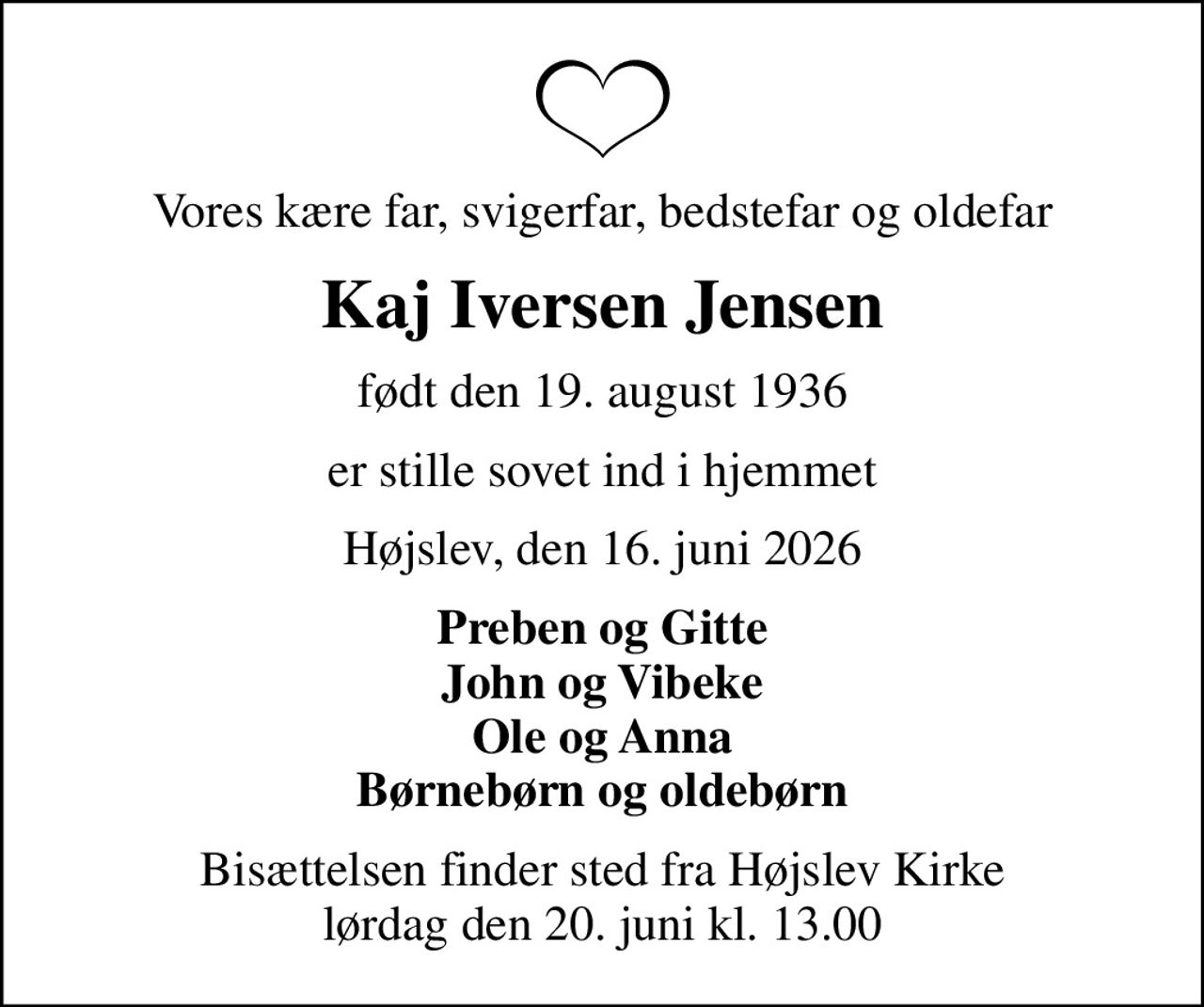 Vores kære far, svigerfar, bedstefar og oldefar
Kaj Iversen Jensen
født den 19. august 1936
er stille sovet ind i hjemmet
Højslev, den 16. juni 2026
Preben og Gitte John og Vibeke Ole og Anna Børnebørn og oldebørn
Bisættelsen finder sted fra Højslev Kirke  lørdag den 20. juni kl. 13.00
