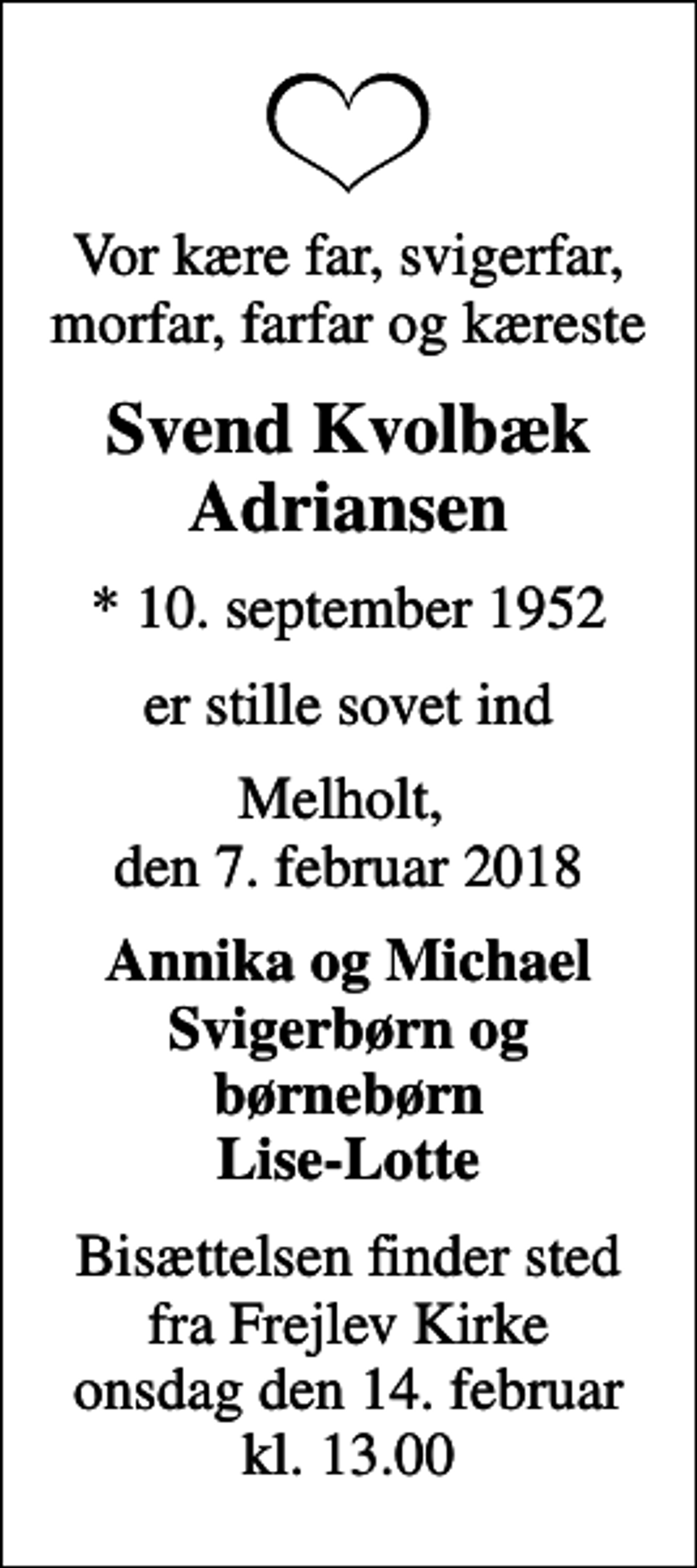 <p>Vor kære far, svigerfar, morfar, farfar og kæreste<br />Svend Kvolbæk Adriansen<br />* 10. september 1952<br />er stille sovet ind<br />Melholt, den 7. februar 2018<br />Annika og Michael Svigerbørn og børnebørn Lise-Lotte<br />Bisættelsen finder sted fra Frejlev Kirke onsdag den 14. februar kl. 13.00</p>