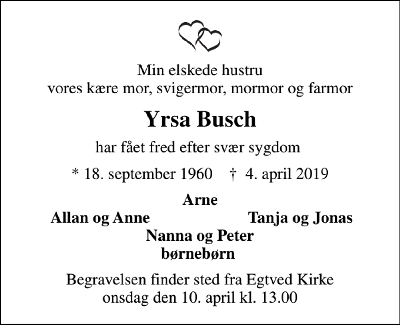<p>Min elskede hustru vores kære mor, svigermor, mormor og farmor<br />Yrsa Busch<br />har fået fred efter svær sygdom<br />* 18. september 1960 ✝ 4. april 2019<br />Arne<br />Allan og Anne<br />Tanja og Jonas<br />Begravelsen finder sted fra Egtved Kirke onsdag den 10. april kl. 13.00</p>
