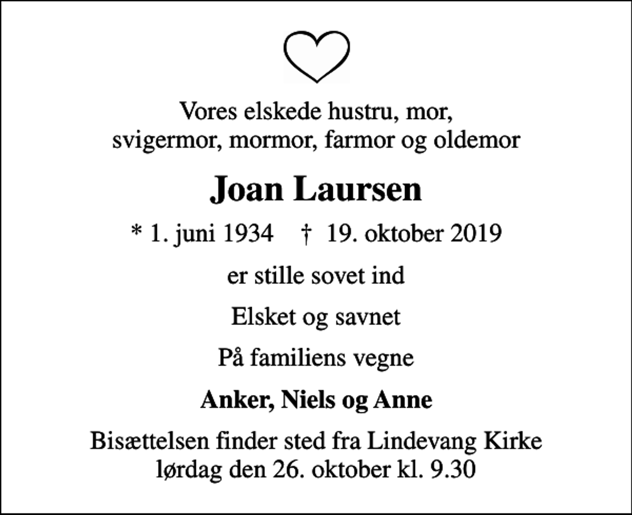 <p>Vores elskede hustru, mor, svigermor, mormor, farmor og oldemor<br />Joan Laursen<br />* 1. juni 1934 ✝ 19. oktober 2019<br />er stille sovet ind<br />Elsket og savnet<br />På familiens vegne<br />Anker, Niels og Anne<br />Bisættelsen finder sted fra Lindevang Kirke lørdag den 26. oktober kl. 9.30</p>
