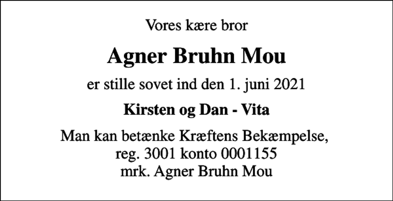 <p>Vores kære bror<br />Agner Bruhn Mou<br />er stille sovet ind den 1. juni 2021<br />Kirsten og Dan - Vita<br />I stedet for evt. blomster kan man betænke<br />Kræftens Bekæmpelse reg.3001konto0001155mrk. Agner Bruhn<br />Mou<br />Man kan betænke Kræftens Bekæmpelse, reg. 3001 konto 0001155 mrk. Agner Bruhn Mou</p>