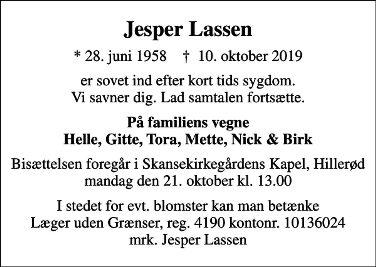 <p>Jesper Lassen<br />* 28. juni 1958 ✝ 10. oktober 2019<br />er sovet ind efter kort tids sygdom. Vi savner dig. Lad samtalen fortsætte.<br />På familiens vegne Helle, Gitte, Tora, Mette, Nick &amp; Birk<br />Bisættelsen foregår i Skansekirkegårdens Kapel, Hillerød, mandag den 21. oktober kl. 13.00<br />I stedet for evt. blomster kan man betænke<br />Læger uden Grænser reg.4190kontonr.10136024mrk. Jesper<br />Lassen</p>