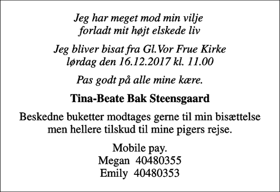 <p>Jeg har meget mod min vilje forladt mit højt elskede liv<br />Jeg bliver bisat fra Gl.Vor Frue Kirke lørdag den 16.12.2017 kl. 11.00<br />Pas godt på alle mine kære.<br />Tina-Beate Bak Steensgaard<br />Beskedne buketter modtages gerne til min bisættelse men hellere tilskud til mine pigers rejse.<br />Mobile pay. Megan 40480355 Emily 40480353</p>