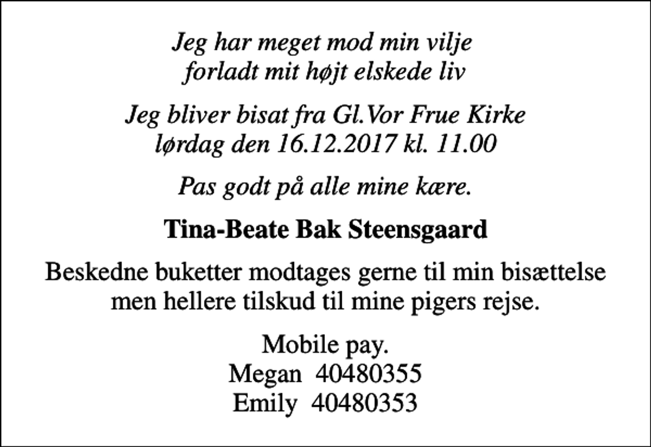 <p>Jeg har meget mod min vilje forladt mit højt elskede liv<br />Jeg bliver bisat fra Gl.Vor Frue Kirke lørdag den 16.12.2017 kl. 11.00<br />Pas godt på alle mine kære.<br />Tina-Beate Bak Steensgaard<br />Beskedne buketter modtages gerne til min bisættelse men hellere tilskud til mine pigers rejse.<br />Mobile pay. Megan 40480355 Emily 40480353</p>