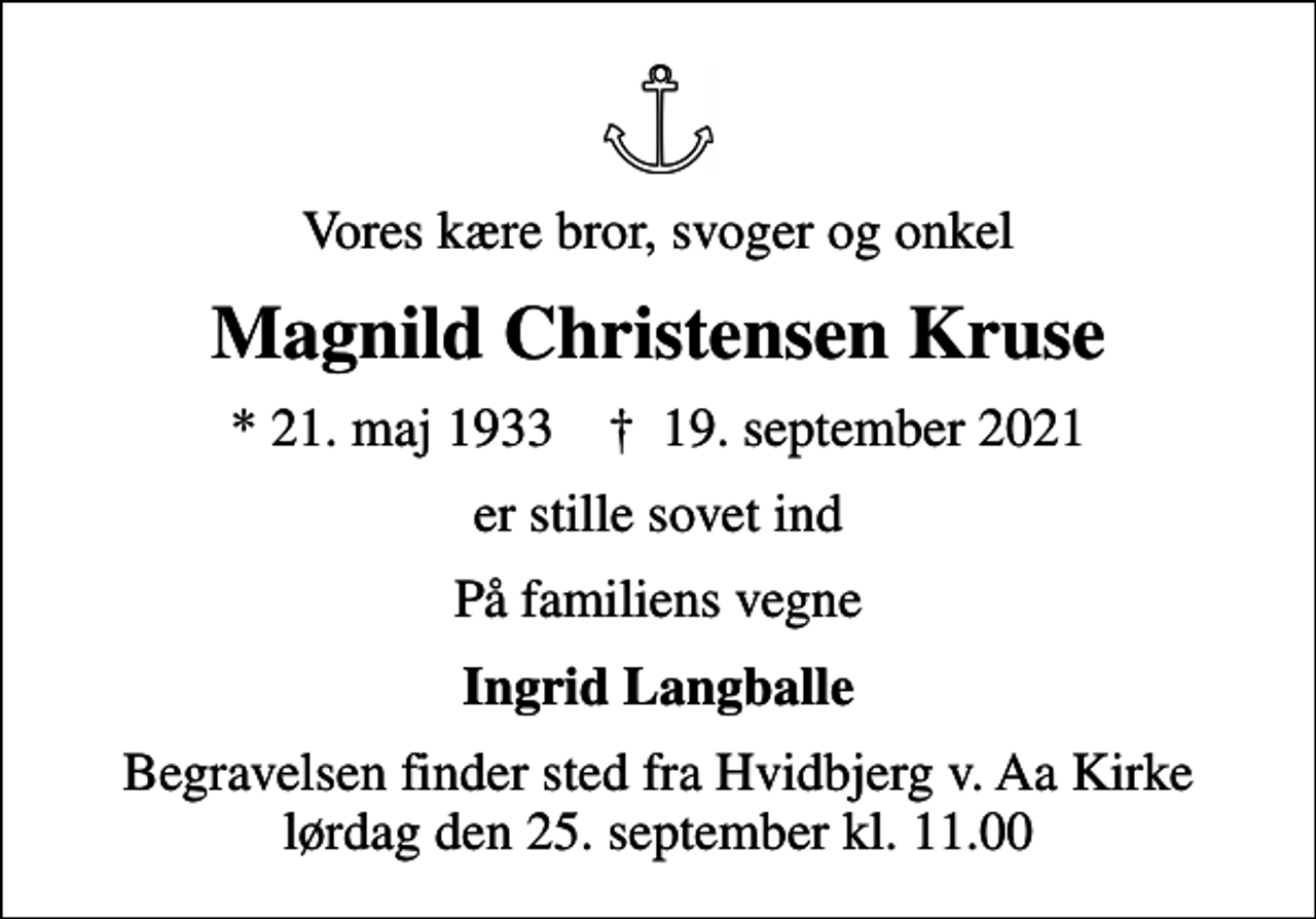 <p>Vores kære bror, svoger og onkel<br />Magnild Christensen Kruse<br />* 21. maj 1933 ✝ 19. september 2021<br />er stille sovet ind<br />På familiens vegne<br />Ingrid Langballe<br />Begravelsen finder sted fra Hvidbjerg v. Aa Kirke lørdag den 25. september kl. 11.00</p>