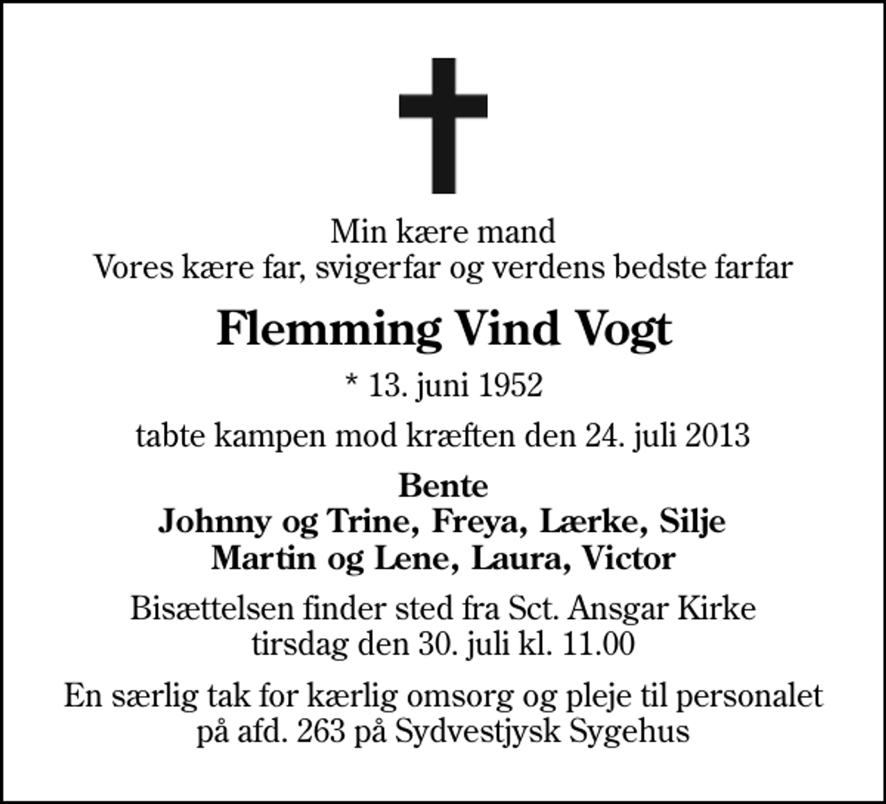 <p>Min kære mand Vores kære far, svigerfar og verdens bedste farfar<br />Flemming Vind Vogt<br />* 13. juni 1952<br />tabte kampen mod kræften den 24. juli 2013<br />Bente Johnny og Trine, Freya, Lærke, Silje Martin og Lene, Laura, Victor<br />Bisættelsen finder sted fra Sankt Ansgar Kirke tirsdag den 30. juli kl. 11.00<br />En særlig tak for kærlig omsorg og pleje til personalet på afd. 263 på Sydvestjysk Sygehus</p>