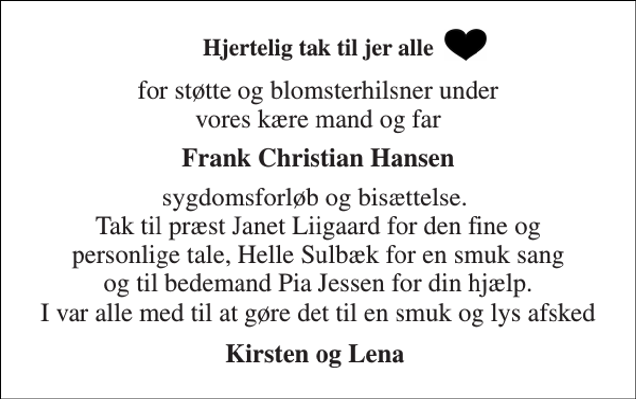 <p>Hjertelig tak til jer alle<br />for støtte og blomsterhilsner under vores kære mand og far<br />Frank Christian Hansen<br />sygdomsforløb og bisættelse. Tak til præst Janet Liigaard for den fine og personlige tale, Helle Sulbæk for en smuk sang og til bedemand Pia Jessen for din hjælp. I var alle med til at gøre det til en smuk og lys afsked<br />Kirsten og Lena</p>