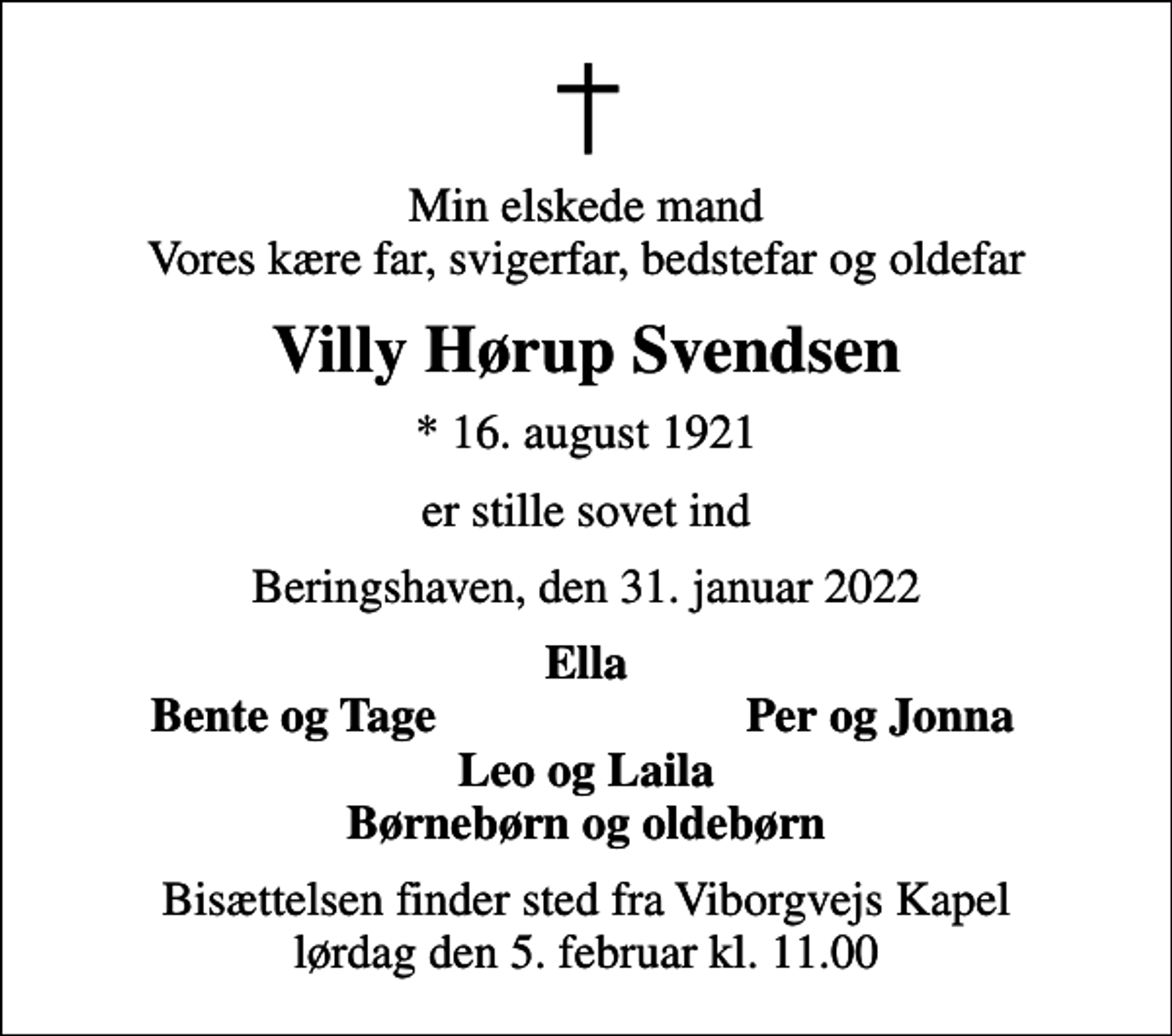<p>Min elskede mand Vores kære far, svigerfar, bedstefar og oldefar<br />Villy Hørup Svendsen<br />* 16. august 1921<br />er stille sovet ind<br />Beringshaven, den 31. januar 2022<br />Ella<br />Bente og Tage<br />Per og Jonna<br />Bisættelsen finder sted fra Viborgvejs Kapel lørdag den 5. februar kl. 11.00</p>