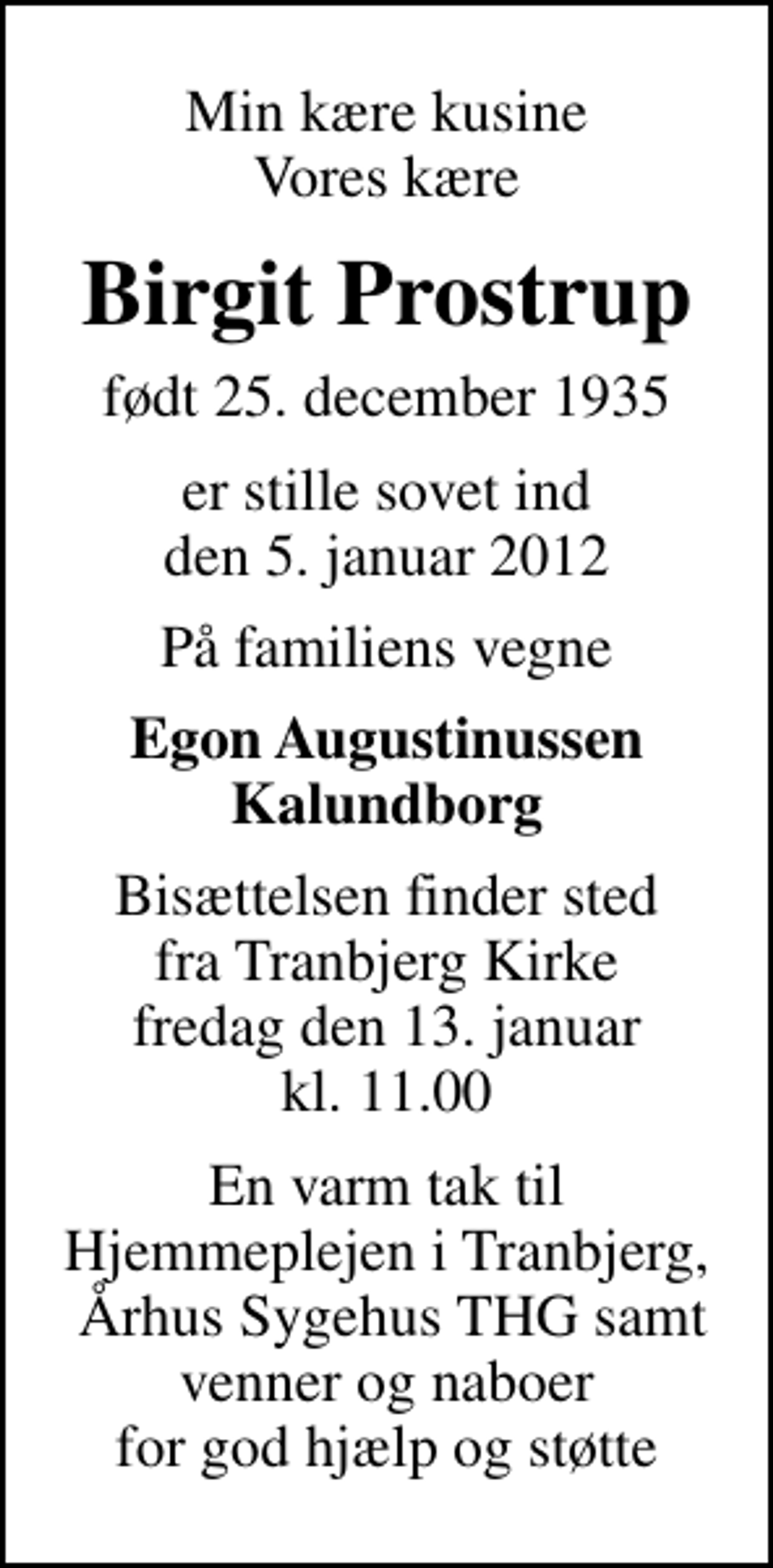 <p>Min kære kusine Vores kære<br />Birgit Prostrup<br />født 25. december 1935<br />er stille sovet ind den 5. januar 2012<br />På familiens vegne<br />Egon Augustinussen Kalundborg<br />Bisættelsen finder sted fra Tranbjerg Kirke fredag den 13. januar kl. 11.00<br />En varm tak til Hjemmeplejen i Tranbjerg, Århus Sygehus THG samt venner og naboer for god hjælp og støtte</p>